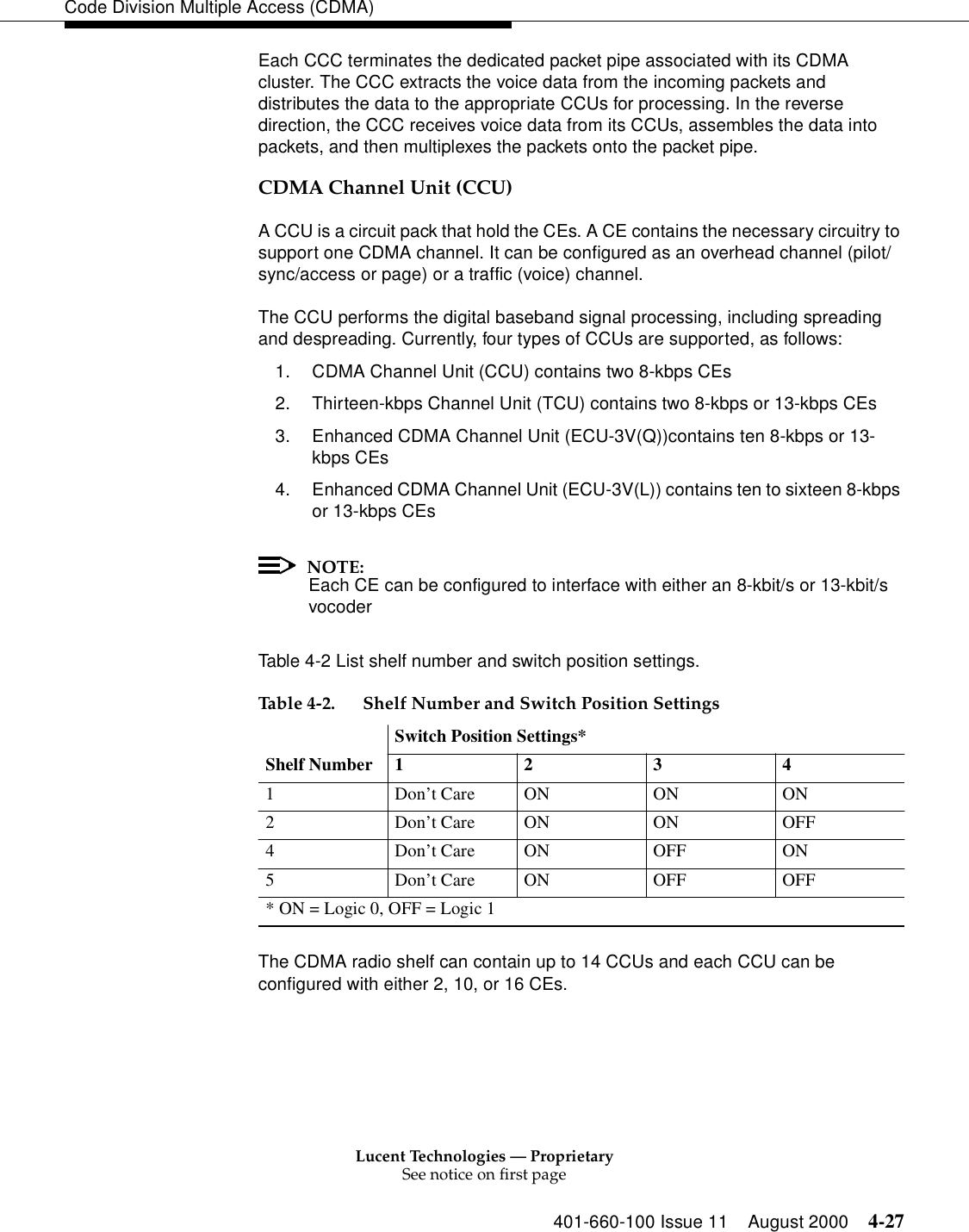 Lucent Technologies — ProprietarySee notice on first page401-660-100 Issue 11 August 2000 4-27Code Division Multiple Access (CDMA)Each CCC terminates the dedicated packet pipe associated with its CDMA cluster. The CCC extracts the voice data from the incoming packets and distributes the data to the appropriate CCUs for processing. In the reverse direction, the CCC receives voice data from its CCUs, assembles the data into packets, and then multiplexes the packets onto the packet pipe.CDMA Channel Unit (CCU)A CCU is a circuit pack that hold the CEs. A CE contains the necessary circuitry to support one CDMA channel. It can be configured as an overhead channel (pilot/sync/access or page) or a traffic (voice) channel.The CCU performs the digital baseband signal processing, including spreading and despreading. Currently, four types of CCUs are supported, as follows:1. CDMA Channel Unit (CCU) contains two 8-kbps CEs2. Thirteen-kbps Channel Unit (TCU) contains two 8-kbps or 13-kbps CEs3. Enhanced CDMA Channel Unit (ECU-3V(Q))contains ten 8-kbps or 13-kbps CEs4. Enhanced CDMA Channel Unit (ECU-3V(L)) contains ten to sixteen 8-kbps or 13-kbps CEsNOTE:Each CE can be configured to interface with either an 8-kbit/s or 13-kbit/s vocoderTable 4-2 List shelf number and switch position settings.The CDMA radio shelf can contain up to 14 CCUs and each CCU can be configured with either 2, 10, or 16 CEs. Table 4-2. Shelf Number and Switch Position SettingsShelf NumberSwitch Position Settings*12341 Don’t Care ON ON ON2 Don’t Care ON ON OFF4 Don’t Care ON OFF ON5 Don’t Care ON OFF OFF* ON = Logic 0, OFF = Logic 1