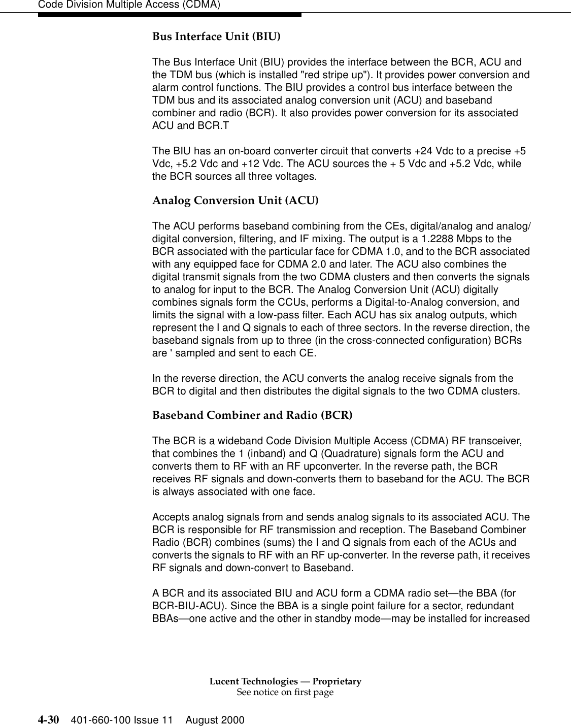 Lucent Technologies — ProprietarySee notice on first page4-30 401-660-100 Issue 11 August 2000Code Division Multiple Access (CDMA)Bus Interface Unit (BIU)The Bus Interface Unit (BIU) provides the interface between the BCR, ACU and the TDM bus (which is installed &quot;red stripe up&quot;). It provides power conversion and alarm control functions. The BIU provides a control bus interface between the TDM bus and its associated analog conversion unit (ACU) and baseband combiner and radio (BCR). It also provides power conversion for its associated ACU and BCR.TThe BIU has an on-board converter circuit that converts +24 Vdc to a precise +5 Vdc, +5.2 Vdc and +12 Vdc. The ACU sources the + 5 Vdc and +5.2 Vdc, while the BCR sources all three voltages.Analog Conversion Unit (ACU)The ACU performs baseband combining from the CEs, digital/analog and analog/digital conversion, filtering, and IF mixing. The output is a 1.2288 Mbps to the BCR associated with the particular face for CDMA 1.0, and to the BCR associated with any equipped face for CDMA 2.0 and later. The ACU also combines the digital transmit signals from the two CDMA clusters and then converts the signals to analog for input to the BCR. The Analog Conversion Unit (ACU) digitally combines signals form the CCUs, performs a Digital-to-Analog conversion, and limits the signal with a low-pass filter. Each ACU has six analog outputs, which represent the I and Q signals to each of three sectors. In the reverse direction, the baseband signals from up to three (in the cross-connected configuration) BCRs are &apos; sampled and sent to each CE. In the reverse direction, the ACU converts the analog receive signals from the BCR to digital and then distributes the digital signals to the two CDMA clusters.Baseband Combiner and Radio (BCR)The BCR is a wideband Code Division Multiple Access (CDMA) RF transceiver, that combines the 1 (inband) and Q (Quadrature) signals form the ACU and converts them to RF with an RF upconverter. In the reverse path, the BCR receives RF signals and down-converts them to baseband for the ACU. The BCR is always associated with one face. Accepts analog signals from and sends analog signals to its associated ACU. The BCR is responsible for RF transmission and reception. The Baseband Combiner Radio (BCR) combines (sums) the I and Q signals from each of the ACUs and converts the signals to RF with an RF up-converter. In the reverse path, it receives RF signals and down-convert to Baseband. A BCR and its associated BIU and ACU form a CDMA radio set—the BBA (for BCR-BIU-ACU). Since the BBA is a single point failure for a sector, redundant BBAs—one active and the other in standby mode—may be installed for increased 