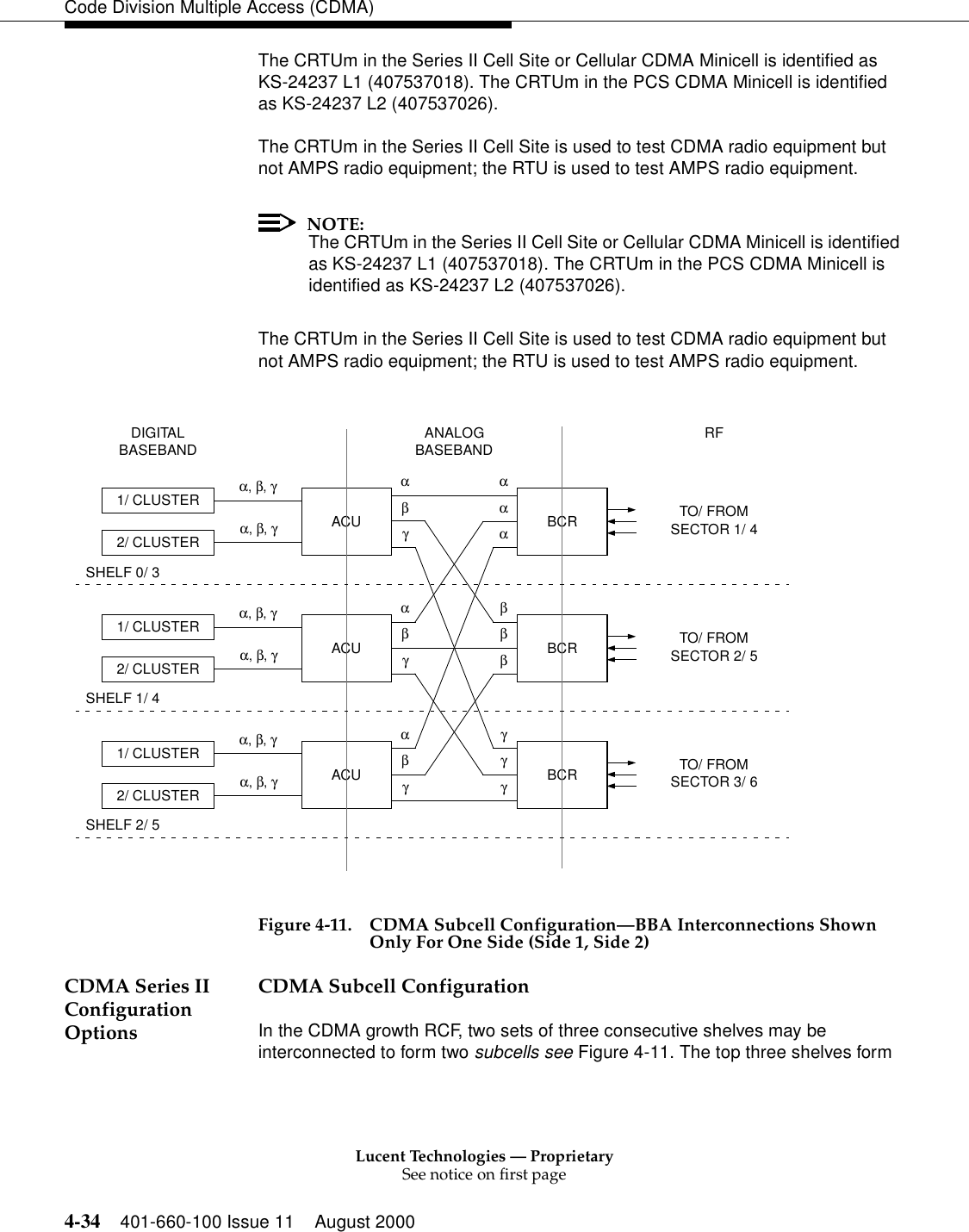 Lucent Technologies — ProprietarySee notice on first page4-34 401-660-100 Issue 11 August 2000Code Division Multiple Access (CDMA)The CRTUm in the Series II Cell Site or Cellular CDMA Minicell is identified as KS-24237 L1 (407537018). The CRTUm in the PCS CDMA Minicell is identified as KS-24237 L2 (407537026).The CRTUm in the Series II Cell Site is used to test CDMA radio equipment but not AMPS radio equipment; the RTU is used to test AMPS radio equipment.NOTE:The CRTUm in the Series II Cell Site or Cellular CDMA Minicell is identified as KS-24237 L1 (407537018). The CRTUm in the PCS CDMA Minicell is identified as KS-24237 L2 (407537026).The CRTUm in the Series II Cell Site is used to test CDMA radio equipment but not AMPS radio equipment; the RTU is used to test AMPS radio equipment. Figure 4-11. CDMA Subcell Configuration—BBA Interconnections Shown Only For One Side (Side 1, Side 2)CDMA Series II Configuration OptionsCDMA Subcell ConfigurationIn the CDMA growth RCF, two sets of three consecutive shelves may be interconnected to form two subcells see Figure 4-11. The top three shelves form RFANALOGSHELF 2/ 5DIGITALTO/ FROMSECTOR 1/ 4TO/ FROMSECTOR 2/ 5TO/ FROMSECTOR 3/ 61/ CLUSTER2/ CLUSTERACUα, β, γBASEBAND BASEBANDα, β, γαβγαααBCR1/ CLUSTER2/ CLUSTERACUα, β, γα, β, γαβγβββBCR1/ CLUSTER2/ CLUSTERACUα, β, γα, β, γαβγγγBCRγSHELF 1/ 4SHELF 0/ 3