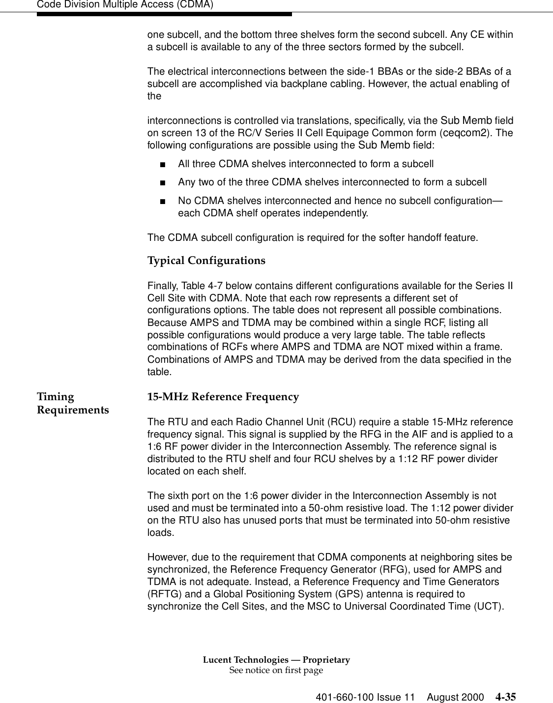 Lucent Technologies — ProprietarySee notice on first page401-660-100 Issue 11 August 2000 4-35Code Division Multiple Access (CDMA)one subcell, and the bottom three shelves form the second subcell. Any CE within a subcell is available to any of the three sectors formed by the subcell. The electrical interconnections between the side-1 BBAs or the side-2 BBAs of a subcell are accomplished via backplane cabling. However, the actual enabling of the interconnections is controlled via translations, specifically, via the Sub Memb field on screen 13 of the RC/V Series II Cell Equipage Common form (ceqcom2). The following configurations are possible using the Sub Memb field:■All three CDMA shelves interconnected to form a subcell■Any two of the three CDMA shelves interconnected to form a subcell■No CDMA shelves interconnected and hence no subcell configuration—each CDMA shelf operates independently.The CDMA subcell configuration is required for the softer handoff feature.Typical ConfigurationsFinally, Table 4-7 below contains different configurations available for the Series II Cell Site with CDMA. Note that each row represents a different set of configurations options. The table does not represent all possible combinations. Because AMPS and TDMA may be combined within a single RCF, listing all possible configurations would produce a very large table. The table reflects combinations of RCFs where AMPS and TDMA are NOT mixed within a frame. Combinations of AMPS and TDMA may be derived from the data specified in the table. Timing Requirements 15-MHz Reference FrequencyThe RTU and each Radio Channel Unit (RCU) require a stable 15-MHz reference frequency signal. This signal is supplied by the RFG in the AIF and is applied to a 1:6 RF power divider in the Interconnection Assembly. The reference signal is distributed to the RTU shelf and four RCU shelves by a 1:12 RF power divider located on each shelf. The sixth port on the 1:6 power divider in the Interconnection Assembly is not used and must be terminated into a 50-ohm resistive load. The 1:12 power divider on the RTU also has unused ports that must be terminated into 50-ohm resistive loads. However, due to the requirement that CDMA components at neighboring sites be synchronized, the Reference Frequency Generator (RFG), used for AMPS and TDMA is not adequate. Instead, a Reference Frequency and Time Generators (RFTG) and a Global Positioning System (GPS) antenna is required to synchronize the Cell Sites, and the MSC to Universal Coordinated Time (UCT).