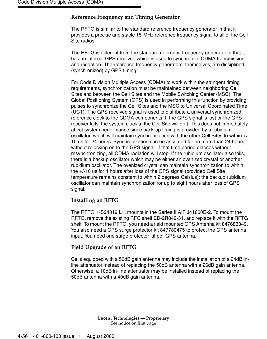 Lucent Technologies — ProprietarySee notice on first page4-36 401-660-100 Issue 11 August 2000Code Division Multiple Access (CDMA)Reference Frequency and Timing GeneratorThe RFTG is similar to the standard reference frequency generator in that it provides a precise and stable 15-MHz reference frequency signal to all of the Cell Site radios.The RFTG is different from the standard reference frequency generator in that it has an internal GPS receiver, which is used to synchronize CDMA transmission and reception. The reference frequency generators, themselves, are disciplined (synchronized) by GPS timing.For Code Division Multiple Access (CDMA) to work within the stringent timing requirements, synchronization must be maintained between neighboring Cell Sites and between the Cell Sites and the Mobile Switching Center (MSC). The Global Positioning System (GPS) is used in performing this function by providing pulses to synchronize the Cell Sites and the MSC to Universal Coordinated Time (UCT). The GPS received signal is used to distribute a universal synchronized reference clock to the CDMA components. If the GPS signal is lost or the GPS receiver fails, the system clock at the Cell Site will drift. This does not immediately affect system performance since back-up timing is provided by a rubidium oscillator, which will maintain synchronization with the other Cell Sites to within +/-10 us for 24 hours. Synchronization can be assumed for no more than 24 hours without relocking on to the GPS signal. If that time period elapses without resynchronizing, all CDMA radiation will stop. If the rubidium oscillator also fails, there is a backup oscillator which may be either an ovenized crystal or another rubidium oscillator. The ovenized crystal can maintain synchronization to within the +/-10 us for 4 hours after loss of the GPS signal (provided Cell Site temperature remains constant to within 2 degrees Celsius); the backup rubidium oscillator can maintain synchronization for up to eight hours after loss of GPS signal. Installing an RFTGThe RFTG, KS24019 L1, mounts in the Series II AIF J41660E-2. To mount the RFTG, remove the existing RFG shelf ED-2R849-31, and replace it with the RFTG shelf. To mount the RFTG, you need a field mounted GPS Antenna kit 847683349. You also need a GPS surge protector kit 847780475 to protect the GPS antenna input. You need one surge protector kit per GPS antenna.Field Upgrade of an RFTGCells equipped with a 50dB gain antenna may include the installation of a 24dB in-line attenuator instead of replacing the 50dB antenna with a 26dB gain antenna. Otherwise, a 10dB in-line attenuator may be installed instead of replacing the 50dB antenna with a 40dB gain antenna. 