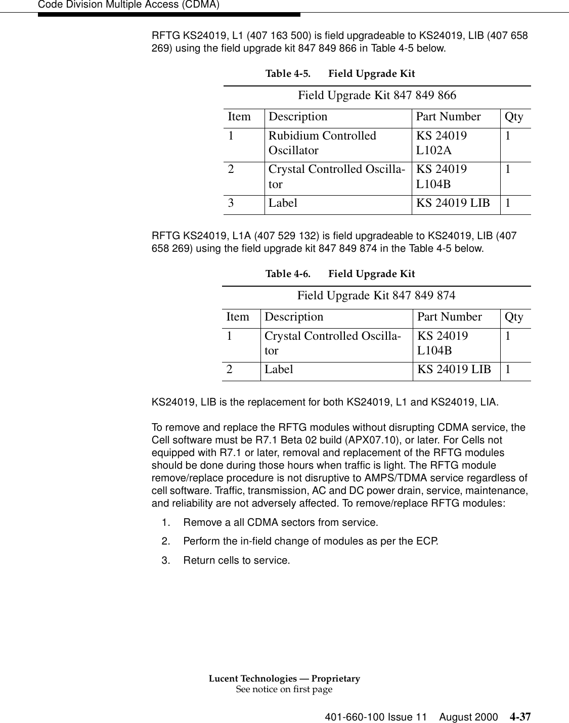 Lucent Technologies — ProprietarySee notice on first page401-660-100 Issue 11 August 2000 4-37Code Division Multiple Access (CDMA)RFTG KS24019, L1 (407 163 500) is field upgradeable to KS24019, LIB (407 658 269) using the field upgrade kit 847 849 866 in Table 4-5 below. RFTG KS24019, L1A (407 529 132) is field upgradeable to KS24019, LIB (407 658 269) using the field upgrade kit 847 849 874 in the Table 4-5 below.KS24019, LIB is the replacement for both KS24019, L1 and KS24019, LIA.To remove and replace the RFTG modules without disrupting CDMA service, the Cell software must be R7.1 Beta 02 build (APX07.10), or later. For Cells not equipped with R7.1 or later, removal and replacement of the RFTG modules should be done during those hours when traffic is light. The RFTG module remove/replace procedure is not disruptive to AMPS/TDMA service regardless of cell software. Traffic, transmission, AC and DC power drain, service, maintenance, and reliability are not adversely affected. To remove/replace RFTG modules:1. Remove a all CDMA sectors from service.2. Perform the in-field change of modules as per the ECP.3. Return cells to service.Table 4-5. Field Upgrade KitField Upgrade Kit 847 849 866Item Description Part Number Qty1 Rubidium Controlled Oscillator KS 24019 L102A 12 Crystal Controlled Oscilla-tor KS 24019 L104B 13 Label KS 24019 LIB 1Table 4-6. Field Upgrade KitField Upgrade Kit 847 849 874Item Description Part Number Qty1 Crystal Controlled Oscilla-tor KS 24019 L104B 12 Label KS 24019 LIB 1