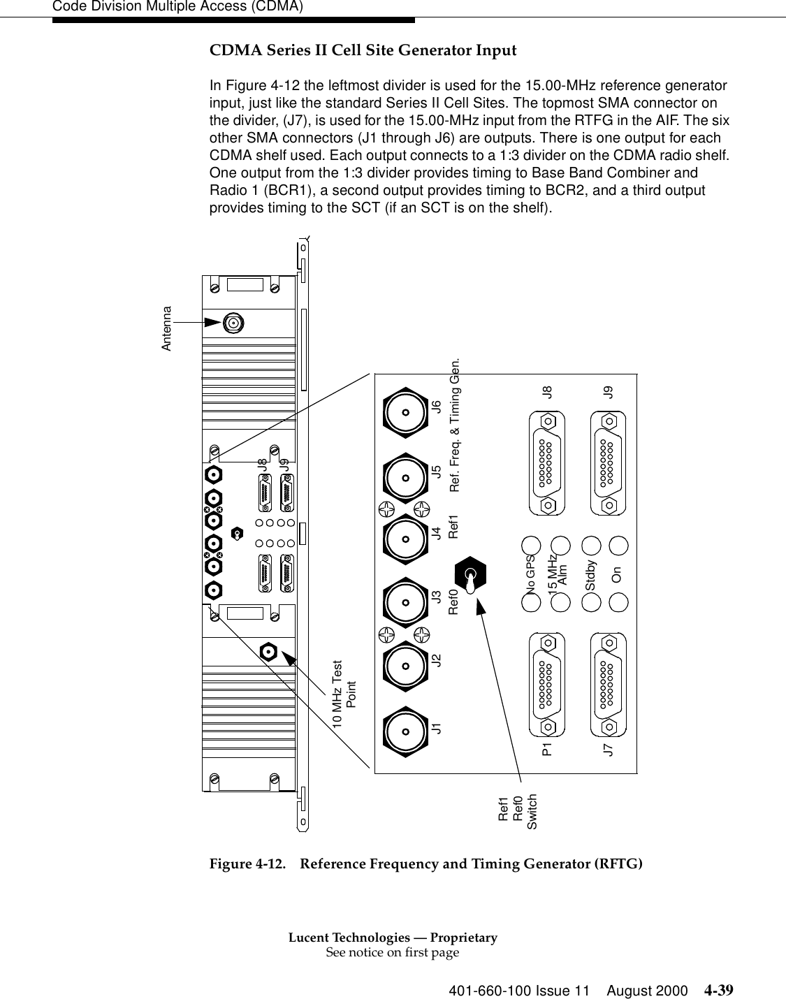 Lucent Technologies — ProprietarySee notice on first page401-660-100 Issue 11 August 2000 4-39Code Division Multiple Access (CDMA)CDMA Series II Cell Site Generator Input In Figure 4-12 the leftmost divider is used for the 15.00-MHz reference generator input, just like the standard Series II Cell Sites. The topmost SMA connector on the divider, (J7), is used for the 15.00-MHz input from the RTFG in the AIF. The six other SMA connectors (J1 through J6) are outputs. There is one output for each CDMA shelf used. Each output connects to a 1:3 divider on the CDMA radio shelf. One output from the 1:3 divider provides timing to Base Band Combiner and Radio 1 (BCR1), a second output provides timing to BCR2, and a third output provides timing to the SCT (if an SCT is on the shelf). Figure 4-12. Reference Frequency and Timing Generator (RFTG)J8J9Antenna10 MHz TestPointRef0Ref1J1 J2 J3 J4 J5 J6Ref. Freq. &amp; Timing Gen.P1J7J8J9Ref0 Ref1No GPS15 MHzAlmStdbyOnSwitch                       