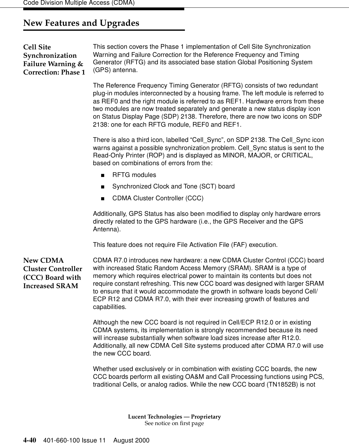 Lucent Technologies — ProprietarySee notice on first page4-40 401-660-100 Issue 11 August 2000Code Division Multiple Access (CDMA)New Features and UpgradesCell Site Synchronization Failure Warning &amp;Correction: Phase 1This section covers the Phase 1 implementation of Cell Site Synchronization Warning and Failure Correction for the Reference Frequency and Timing Generator (RFTG) and its associated base station Global Positioning System (GPS) antenna.The Reference Frequency Timing Generator (RFTG) consists of two redundant plug-in modules interconnected by a housing frame. The left module is referred to as REF0 and the right module is referred to as REF1. Hardware errors from these two modules are now treated separately and generate a new status display icon on Status Display Page (SDP) 2138. Therefore, there are now two icons on SDP 2138: one for each RFTG module, REF0 and REF1.There is also a third icon, labelled “Cell_Sync”, on SDP 2138. The Cell_Sync icon warns against a possible synchronization problem. Cell_Sync status is sent to the Read-Only Printer (ROP) and is displayed as MINOR, MAJOR, or CRITICAL, based on combinations of errors from the:■RFTG modules■Synchronized Clock and Tone (SCT) board■CDMA Cluster Controller (CCC)Additionally, GPS Status has also been modified to display only hardware errors directly related to the GPS hardware (i.e., the GPS Receiver and the GPS Antenna). This feature does not require File Activation File (FAF) execution.New CDMA Cluster Controller (CCC) Board with Increased SRAMCDMA R7.0 introduces new hardware: a new CDMA Cluster Control (CCC) board with increased Static Random Access Memory (SRAM). SRAM is a type of memory which requires electrical power to maintain its contents but does not require constant refreshing. This new CCC board was designed with larger SRAM to ensure that it would accommodate the growth in software loads beyond Cell/ECP R12 and CDMA R7.0, with their ever increasing growth of features and capabilities.Although the new CCC board is not required in Cell/ECP R12.0 or in existing CDMA systems, its implementation is strongly recommended because its need will increase substantially when software load sizes increase after R12.0. Additionally, all new CDMA Cell Site systems produced after CDMA R7.0 will use the new CCC board.Whether used exclusively or in combination with existing CCC boards, the new CCC boards perform all existing OA&amp;M and Call Processing functions using PCS, traditional Cells, or analog radios. While the new CCC board (TN1852B) is not 