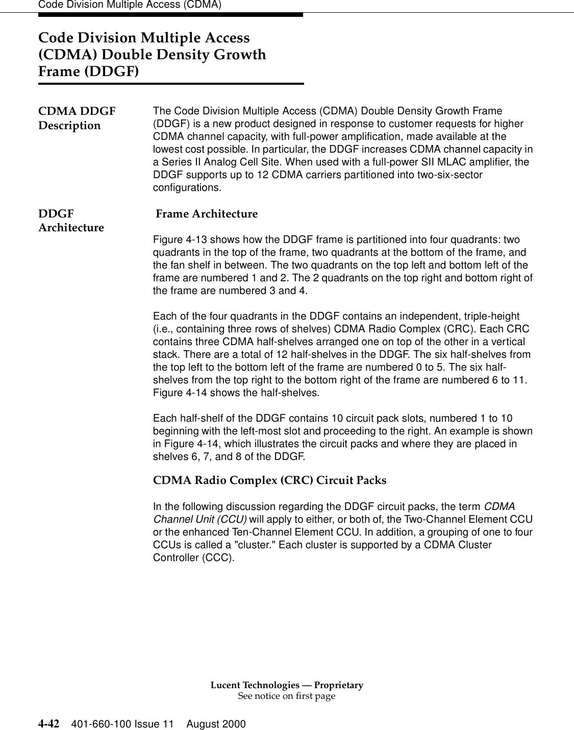 Lucent Technologies — ProprietarySee notice on first page4-42 401-660-100 Issue 11 August 2000Code Division Multiple Access (CDMA)Code Division Multiple Access (CDMA) Double Density Growth Frame (DDGF)CDMA DDGF Description The Code Division Multiple Access (CDMA) Double Density Growth Frame (DDGF) is a new product designed in response to customer requests for higher CDMA channel capacity, with full-power amplification, made available at the lowest cost possible. In particular, the DDGF increases CDMA channel capacity in a Series II Analog Cell Site. When used with a full-power SII MLAC amplifier, the DDGF supports up to 12 CDMA carriers partitioned into two-six-sector configurations. DDGF Architecture  Frame ArchitectureFigure 4-13 shows how the DDGF frame is partitioned into four quadrants: two quadrants in the top of the frame, two quadrants at the bottom of the frame, and the fan shelf in between. The two quadrants on the top left and bottom left of the frame are numbered 1 and 2. The 2 quadrants on the top right and bottom right of the frame are numbered 3 and 4.Each of the four quadrants in the DDGF contains an independent, triple-height (i.e., containing three rows of shelves) CDMA Radio Complex (CRC). Each CRC contains three CDMA half-shelves arranged one on top of the other in a vertical stack. There are a total of 12 half-shelves in the DDGF. The six half-shelves from the top left to the bottom left of the frame are numbered 0 to 5. The six half-shelves from the top right to the bottom right of the frame are numbered 6 to 11. Figure 4-14 shows the half-shelves.Each half-shelf of the DDGF contains 10 circuit pack slots, numbered 1 to 10 beginning with the left-most slot and proceeding to the right. An example is shown in Figure 4-14, which illustrates the circuit packs and where they are placed in shelves 6, 7, and 8 of the DDGF.CDMA Radio Complex (CRC) Circuit PacksIn the following discussion regarding the DDGF circuit packs, the term CDMA Channel Unit (CCU) will apply to either, or both of, the Two-Channel Element CCU or the enhanced Ten-Channel Element CCU. In addition, a grouping of one to four CCUs is called a &quot;cluster.&quot; Each cluster is supported by a CDMA Cluster Controller (CCC).