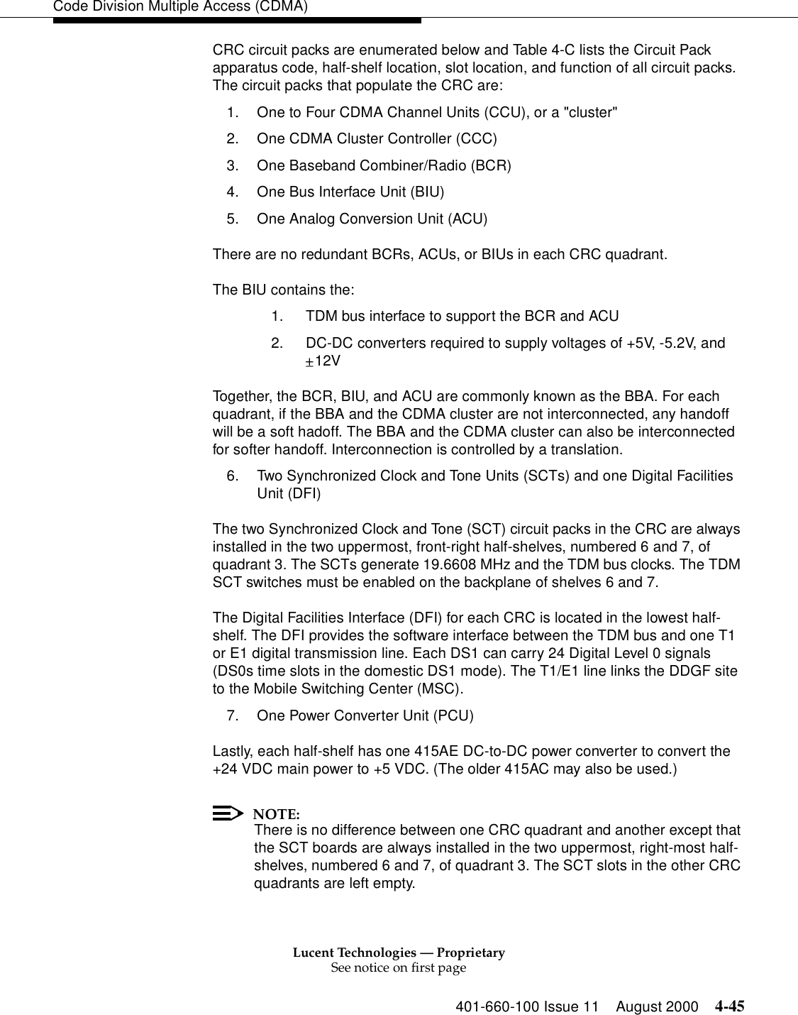 Lucent Technologies — ProprietarySee notice on first page401-660-100 Issue 11 August 2000 4-45Code Division Multiple Access (CDMA)CRC circuit packs are enumerated below and Table 4-C lists the Circuit Pack apparatus code, half-shelf location, slot location, and function of all circuit packs. The circuit packs that populate the CRC are:1. One to Four CDMA Channel Units (CCU), or a &quot;cluster&quot;2. One CDMA Cluster Controller (CCC)3. One Baseband Combiner/Radio (BCR)4. One Bus Interface Unit (BIU)5. One Analog Conversion Unit (ACU)There are no redundant BCRs, ACUs, or BIUs in each CRC quadrant. The BIU contains the:1.  TDM bus interface to support the BCR and ACU2.  DC-DC converters required to supply voltages of +5V, -5.2V, and 12VTogether, the BCR, BIU, and ACU are commonly known as the BBA. For each quadrant, if the BBA and the CDMA cluster are not interconnected, any handoff will be a soft hadoff. The BBA and the CDMA cluster can also be interconnected for softer handoff. Interconnection is controlled by a translation.6. Two Synchronized Clock and Tone Units (SCTs) and one Digital Facilities Unit (DFI)The two Synchronized Clock and Tone (SCT) circuit packs in the CRC are always installed in the two uppermost, front-right half-shelves, numbered 6 and 7, of quadrant 3. The SCTs generate 19.6608 MHz and the TDM bus clocks. The TDM SCT switches must be enabled on the backplane of shelves 6 and 7.The Digital Facilities Interface (DFI) for each CRC is located in the lowest half-shelf. The DFI provides the software interface between the TDM bus and one T1 or E1 digital transmission line. Each DS1 can carry 24 Digital Level 0 signals (DS0s time slots in the domestic DS1 mode). The T1/E1 line links the DDGF site to the Mobile Switching Center (MSC). 7. One Power Converter Unit (PCU)Lastly, each half-shelf has one 415AE DC-to-DC power converter to convert the +24 VDC main power to +5 VDC. (The older 415AC may also be used.)NOTE:There is no difference between one CRC quadrant and another except that the SCT boards are always installed in the two uppermost, right-most half-shelves, numbered 6 and 7, of quadrant 3. The SCT slots in the other CRC quadrants are left empty.+_