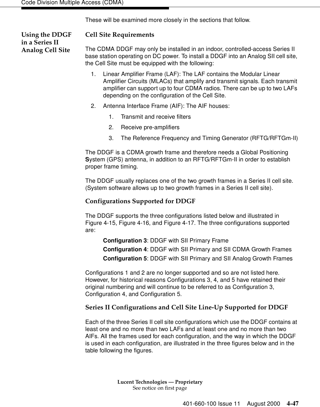 Lucent Technologies — ProprietarySee notice on first page401-660-100 Issue 11 August 2000 4-47Code Division Multiple Access (CDMA)These will be examined more closely in the sections that follow.Using the DDGF in a Series II Analog Cell SiteCell Site RequirementsThe CDMA DDGF may only be installed in an indoor, controlled-access Series II base station operating on DC power. To install a DDGF into an Analog SII cell site, the Cell Site must be equipped with the following: 1. Linear Amplifier Frame (LAF): The LAF contains the Modular Linear Amplifier Circuits (MLACs) that amplify and transmit signals. Each transmit amplifier can support up to four CDMA radios. There can be up to two LAFs depending on the configuration of the Cell Site.2. Antenna Interface Frame (AIF): The AIF houses:1. Transmit and receive filters2. Receive pre-amplifiers3. The Reference Frequency and Timing Generator (RFTG/RFTGm-II)The DDGF is a CDMA growth frame and therefore needs a Global Positioning System (GPS) antenna, in addition to an RFTG/RFTGm-II in order to establish proper frame timing. The DDGF usually replaces one of the two growth frames in a Series II cell site. (System software allows up to two growth frames in a Series II cell site). Configurations Supported for DDGFThe DDGF supports the three configurations listed below and illustrated in Figure 4-15, Figure 4-16, and Figure 4-17. The three configurations supported are:Configuration 3: DDGF with SII Primary FrameConfiguration 4: DDGF with SII Primary and SII CDMA Growth FramesConfiguration 5: DDGF with SII Primary and SII Analog Growth FramesConfigurations 1 and 2 are no longer supported and so are not listed here. However, for historical reasons Configurations 3, 4, and 5 have retained their original numbering and will continue to be referred to as Configuration 3, Configuration 4, and Configuration 5. Series II Configurations and Cell Site Line-Up Supported for DDGFEach of the three Series II cell site configurations which use the DDGF contains at least one and no more than two LAFs and at least one and no more than two AIFs. All the frames used for each configuration, and the way in which the DDGF is used in each configuration, are illustrated in the three figures below and in the table following the figures.