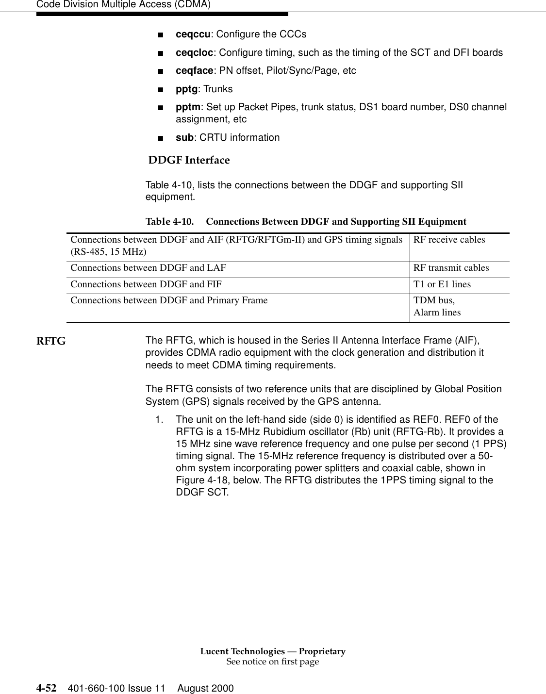 Lucent Technologies — ProprietarySee notice on first page4-52 401-660-100 Issue 11 August 2000Code Division Multiple Access (CDMA)■ceqccu: Configure the CCCs■ceqcloc: Configure timing, such as the timing of the SCT and DFI boards■ceqface: PN offset, Pilot/Sync/Page, etc■pptg: Trunks■pptm: Set up Packet Pipes, trunk status, DS1 board number, DS0 channel assignment, etc■sub: CRTU information DDGF InterfaceTable 4-10, lists the connections between the DDGF and supporting SII equipment.RFTG The RFTG, which is housed in the Series II Antenna Interface Frame (AIF), provides CDMA radio equipment with the clock generation and distribution it needs to meet CDMA timing requirements.The RFTG consists of two reference units that are disciplined by Global Position System (GPS) signals received by the GPS antenna.1. The unit on the left-hand side (side 0) is identified as REF0. REF0 of the RFTG is a 15-MHz Rubidium oscillator (Rb) unit (RFTG-Rb). It provides a 15 MHz sine wave reference frequency and one pulse per second (1 PPS) timing signal. The 15-MHz reference frequency is distributed over a 50-ohm system incorporating power splitters and coaxial cable, shown in Figure 4-18, below. The RFTG distributes the 1PPS timing signal to the DDGF SCT.Table 4-10. Connections Between DDGF and Supporting SII EquipmentConnections between DDGF and AIF (RFTG/RFTGm-II) and GPS timing signals(RS-485, 15 MHz) RF receive cablesConnections between DDGF and LAF RF transmit cablesConnections between DDGF and FIF T1 or E1 linesConnections between DDGF and Primary Frame TDM bus,Alarm lines