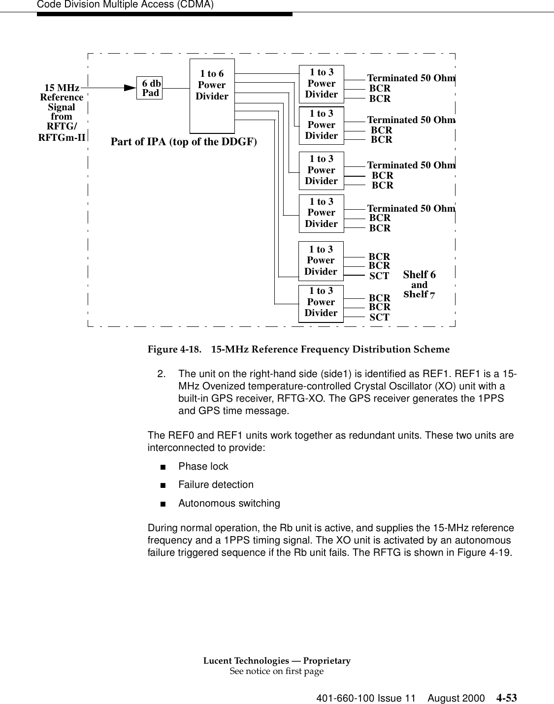 Lucent Technologies — ProprietarySee notice on first page401-660-100 Issue 11 August 2000 4-53Code Division Multiple Access (CDMA)Figure 4-18. 15-MHz Reference Frequency Distribution Scheme2. The unit on the right-hand side (side1) is identified as REF1. REF1 is a 15-MHz Ovenized temperature-controlled Crystal Oscillator (XO) unit with a built-in GPS receiver, RFTG-XO. The GPS receiver generates the 1PPS and GPS time message.The REF0 and REF1 units work together as redundant units. These two units are interconnected to provide:■Phase lock■Failure detection■Autonomous switchingDuring normal operation, the Rb unit is active, and supplies the 15-MHz reference frequency and a 1PPS timing signal. The XO unit is activated by an autonomous failure triggered sequence if the Rb unit fails. The RFTG is shown in Figure 4-19.1 to 6PowerDivider1 to 3PowerDividerBCRBCRSCT1 to 3PowerDividerBCRBCRSCT1 to 3PowerDivider BCRBCR1 to 3PowerDivider BCRBCR1 to 3PowerDividerTerminated 50 OhmTerminated 50 Ohm1 to 3PowerDividerTerminated 50 OhmTerminated 50 Ohm15 MHzReferenceSignalfromRFTG/6 dbPadShelf 6andPart of IPA (top of the DDGF)BCRBCRBCRBCRRFTGm-II
