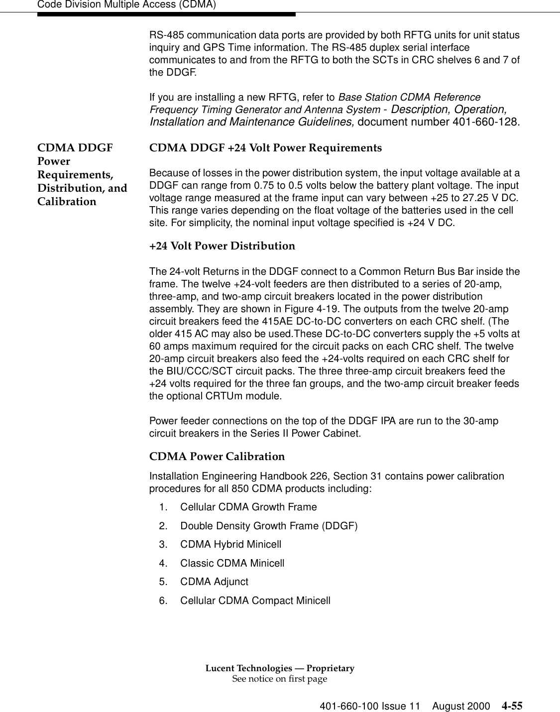 Lucent Technologies — ProprietarySee notice on first page401-660-100 Issue 11 August 2000 4-55Code Division Multiple Access (CDMA)RS-485 communication data ports are provided by both RFTG units for unit status inquiry and GPS Time information. The RS-485 duplex serial interface communicates to and from the RFTG to both the SCTs in CRC shelves 6 and 7 of the DDGF.If you are installing a new RFTG, refer to Base Station CDMA Reference Frequency Timing Generator and Antenna System - Description, Operation, Installation and Maintenance Guidelines, document number 401-660-128.CDMA DDGF Power Requirements, Distribution, and CalibrationCDMA DDGF +24 Volt Power RequirementsBecause of losses in the power distribution system, the input voltage available at a DDGF can range from 0.75 to 0.5 volts below the battery plant voltage. The input voltage range measured at the frame input can vary between +25 to 27.25 V DC. This range varies depending on the float voltage of the batteries used in the cell site. For simplicity, the nominal input voltage specified is +24 V DC.+24 Volt Power DistributionThe 24-volt Returns in the DDGF connect to a Common Return Bus Bar inside the frame. The twelve +24-volt feeders are then distributed to a series of 20-amp, three-amp, and two-amp circuit breakers located in the power distribution assembly. They are shown in Figure 4-19. The outputs from the twelve 20-amp circuit breakers feed the 415AE DC-to-DC converters on each CRC shelf. (The older 415 AC may also be used.These DC-to-DC converters supply the +5 volts at 60 amps maximum required for the circuit packs on each CRC shelf. The twelve 20-amp circuit breakers also feed the +24-volts required on each CRC shelf for the BIU/CCC/SCT circuit packs. The three three-amp circuit breakers feed the +24 volts required for the three fan groups, and the two-amp circuit breaker feeds the optional CRTUm module.Power feeder connections on the top of the DDGF IPA are run to the 30-amp circuit breakers in the Series II Power Cabinet.CDMA Power CalibrationInstallation Engineering Handbook 226, Section 31 contains power calibration procedures for all 850 CDMA products including:1. Cellular CDMA Growth Frame2. Double Density Growth Frame (DDGF)3. CDMA Hybrid Minicell4. Classic CDMA Minicell5. CDMA Adjunct6. Cellular CDMA Compact Minicell