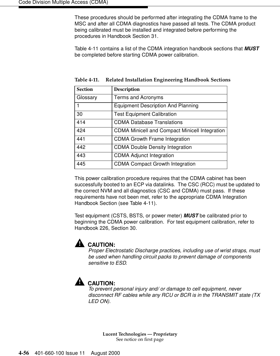 Lucent Technologies — ProprietarySee notice on first page4-56 401-660-100 Issue 11 August 2000Code Division Multiple Access (CDMA)These procedures should be performed after integrating the CDMA frame to the MSC and after all CDMA diagnostics have passed all tests. The CDMA product being calibrated must be installed and integrated before performing the procedures in Handbook Section 31.  Table 4-11 contains a list of the CDMA integration handbook sections that MUST be completed before starting CDMA power calibration.This power calibration procedure requires that the CDMA cabinet has been successfully booted to an ECP via datalinks.  The CSC (RCC) must be updated to the correct NVM and all diagnostics (CSC and CDMA) must pass.  If these requirements have not been met, refer to the appropriate CDMA Integration Handbook Section (see Table 4-11).Test equipment (CSTS, BSTS, or power meter) MUST be calibrated prior to beginning the CDMA power calibration.  For test equipment calibration, refer to Handbook 226, Section 30.!CAUTION:Proper Electrostatic Discharge practices, including use of wrist straps, must be used when handling circuit packs to prevent damage of components sensitive to ESD.!CAUTION:To prevent personal injury and/ or damage to cell equipment, never disconnect RF cables while any RCU or BCR is in the TRANSMIT state (TX LED ON).Table 4-11. Related Installation Engineering Handbook SectionsSection DescriptionGlossary Terms and Acronyms1 Equipment Description And Planning30 Test Equipment Calibration414 CDMA Database Translations424 CDMA Minicell and Compact Minicell Integration441 CDMA Growth Frame Integration442 CDMA Double Density Integration443 CDMA Adjunct Integration445 CDMA Compact Growth Integration