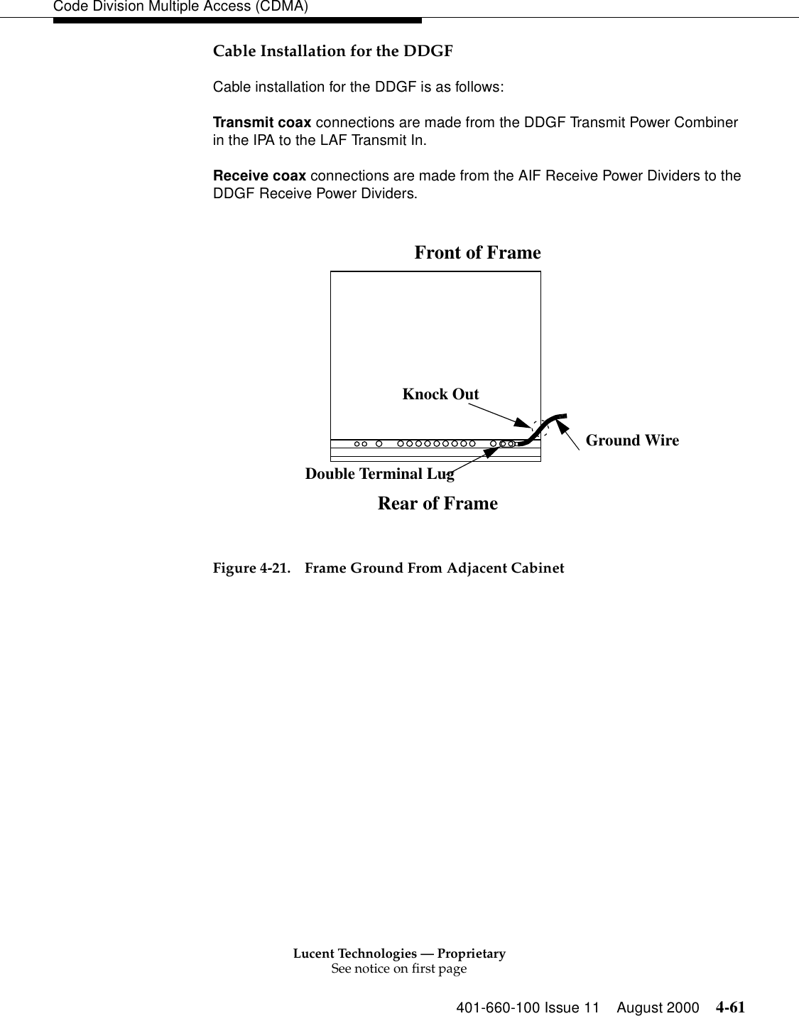 Lucent Technologies — ProprietarySee notice on first page401-660-100 Issue 11 August 2000 4-61Code Division Multiple Access (CDMA)Cable Installation for the DDGF Cable installation for the DDGF is as follows:Transmit coax connections are made from the DDGF Transmit Power Combiner in the IPA to the LAF Transmit In. Receive coax connections are made from the AIF Receive Power Dividers to the DDGF Receive Power Dividers.Figure 4-21. Frame Ground From Adjacent CabinetGround WireKnock OutDouble Terminal LugRear of FrameFront of Frame