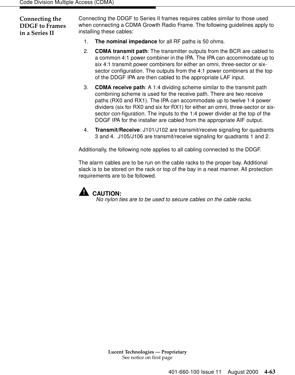 Lucent Technologies — ProprietarySee notice on first page401-660-100 Issue 11 August 2000 4-63Code Division Multiple Access (CDMA)Connecting the DDGF to Frames in a Series IIConnecting the DDGF to Series II frames requires cables similar to those used when connecting a CDMA Growth Radio Frame. The following guidelines apply to installing these cables:1. The nominal impedance for all RF paths is 50 ohms. 2. CDMA transmit path: The transmitter outputs from the BCR are cabled to a common 4:1 power combiner in the IPA. The IPA can accommodate up to six 4:1 transmit power combiners for either an omni, three-sector or six-sector configuration. The outputs from the 4:1 power combiners at the top of the DDGF IPA are then cabled to the appropriate LAF input.3. CDMA receive path: A 1:4 dividing scheme similar to the transmit path combining scheme is used for the receive path. There are two receive paths (RX0 and RX1). The IPA can accommodate up to twelve 1:4 power dividers (six for RX0 and six for RX1) for either an omni, three-sector or six-sector con-figuration. The inputs to the 1:4 power divider at the top of the DDGF IPA for the installer are cabled from the appropriate AIF output.4. Transmit/Receive: J101/J102 are transmit/receive signaling for quadrants 3 and 4.  J105/J106 are transmit/receive signaling for quadrants 1 and 2.Additionally, the following note applies to all cabling connected to the DDGF.The alarm cables are to be run on the cable racks to the proper bay. Additional slack is to be stored on the rack or top of the bay in a neat manner. All protection requirements are to be followed.!CAUTION:! No nylon ties are to be used to secure cables on the cable racks.