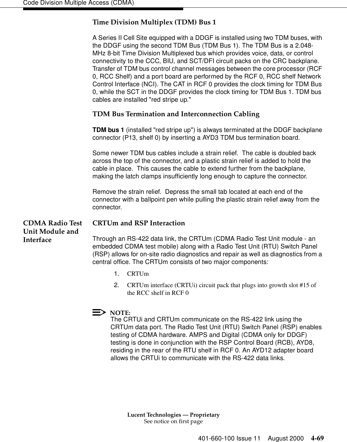 Lucent Technologies — ProprietarySee notice on first page401-660-100 Issue 11 August 2000 4-69Code Division Multiple Access (CDMA)Time Division Multiplex (TDM) Bus 1A Series II Cell Site equipped with a DDGF is installed using two TDM buses, with the DDGF using the second TDM Bus (TDM Bus 1). The TDM Bus is a 2.048-MHz 8-bit Time Division Multiplexed bus which provides voice, data, or control connectivity to the CCC, BIU, and SCT/DFI circuit packs on the CRC backplane. Transfer of TDM bus control channel messages between the core processor (RCF 0, RCC Shelf) and a port board are performed by the RCF 0, RCC shelf Network Control Interface (NCI). The CAT in RCF 0 provides the clock timing for TDM Bus 0, while the SCT in the DDGF provides the clock timing for TDM Bus 1. TDM bus cables are installed &quot;red stripe up.&quot;  TDM Bus Termination and Interconnection CablingTDM bus 1 (installed &quot;red stripe up&quot;) is always terminated at the DDGF backplane connector (P13, shelf 0) by inserting a AYD3 TDM bus termination board.Some newer TDM bus cables include a strain relief.  The cable is doubled back across the top of the connector, and a plastic strain relief is added to hold the cable in place.  This causes the cable to extend further from the backplane, making the latch clamps insufficiently long enough to capture the connector.Remove the strain relief.  Depress the small tab located at each end of the connector with a ballpoint pen while pulling the plastic strain relief away from the connector.CDMA Radio Test Unit Module and InterfaceCRTUm and RSP InteractionThrough an RS-422 data link, the CRTUm (CDMA Radio Test Unit module - an embedded CDMA test mobile) along with a Radio Test Unit (RTU) Switch Panel (RSP) allows for on-site radio diagnostics and repair as well as diagnostics from a central office. The CRTUm consists of two major components:1. CRTUm2. CRTUm interface (CRTUi) circuit pack that plugs into growth slot #15 of the RCC shelf in RCF 0NOTE:The CRTUi and CRTUm communicate on the RS-422 link using the CRTUm data port. The Radio Test Unit (RTU) Switch Panel (RSP) enables testing of CDMA hardware. AMPS and Digital (CDMA only for DDGF) testing is done in conjunction with the RSP Control Board (RCB), AYD8, residing in the rear of the RTU shelf in RCF 0. An AYD12 adapter board allows the CRTUi to communicate with the RS-422 data links.