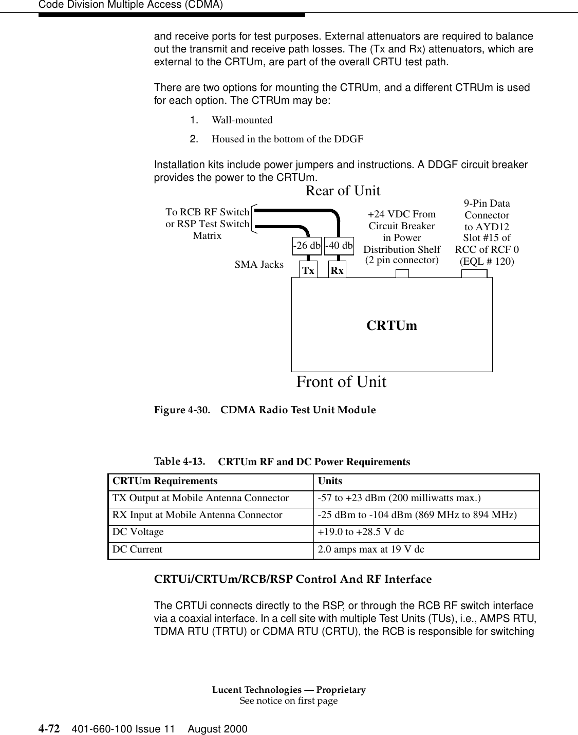 Lucent Technologies — ProprietarySee notice on first page4-72 401-660-100 Issue 11 August 2000Code Division Multiple Access (CDMA)and receive ports for test purposes. External attenuators are required to balance out the transmit and receive path losses. The (Tx and Rx) attenuators, which are external to the CRTUm, are part of the overall CRTU test path.There are two options for mounting the CTRUm, and a different CTRUm is used for each option. The CTRUm may be:1. Wall-mounted2. Housed in the bottom of the DDGFInstallation kits include power jumpers and instructions. A DDGF circuit breaker provides the power to the CRTUm.Figure 4-30. CDMA Radio Test Unit ModuleCRTUi/CRTUm/RCB/RSP Control And RF InterfaceThe CRTUi connects directly to the RSP, or through the RCB RF switch interface via a coaxial interface. In a cell site with multiple Test Units (TUs), i.e., AMPS RTU, TDMA RTU (TRTU) or CDMA RTU (CRTU), the RCB is responsible for switching CRTUm+24 VDC FromCircuit Breakerin PowerDistribution Shelf(2 pin connector)9-Pin DataConnectorSMA Jacks Tx Rx-26 db -40 dbTo RCB RF Switchor RSP Test Switch to AYD12Slot #15 ofRCC of RCF 0Matrix(EQL # 120)Rear of UnitFront of UnitTable 4-13. CRTUm RF and DC Power RequirementsCRTUm Requirements UnitsTX Output at Mobile Antenna Connector -57 to +23 dBm (200 milliwatts max.)RX Input at Mobile Antenna Connector -25 dBm to -104 dBm (869 MHz to 894 MHz)DC Voltage +19.0 to +28.5 V dcDC Current 2.0 amps max at 19 V dc