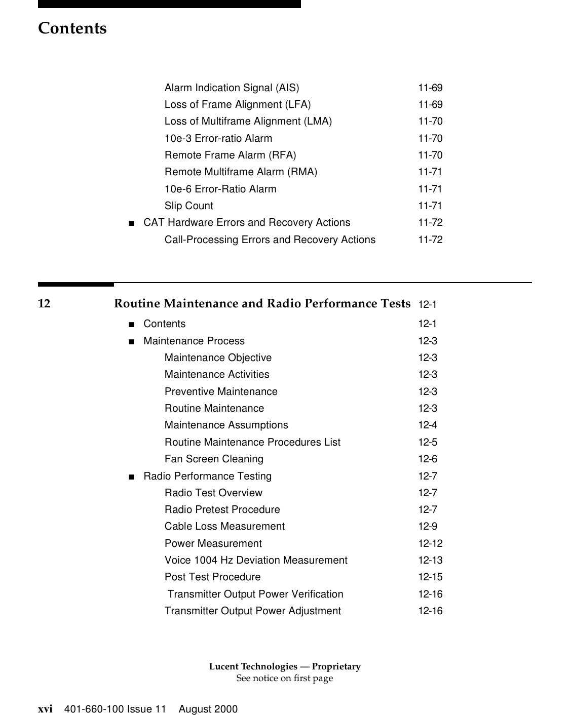 Lucent Technologies — ProprietarySee notice on first pageContentsxvi 401-660-100 Issue 11 August 2000Alarm Indication Signal (AIS) 11-69Loss of Frame Alignment (LFA) 11-69Loss of Multiframe Alignment (LMA) 11-7010e-3 Error-ratio Alarm 11-70Remote Frame Alarm (RFA) 11-70Remote Multiframe Alarm (RMA) 11-7110e-6 Error-Ratio Alarm 11-71Slip Count 11-71■CAT Hardware Errors and Recovery Actions 11-72Call-Processing Errors and Recovery Actions 11-7212 Routine Maintenance and Radio Performance Tests 12-1■Contents 12-1■Maintenance Process 12-3Maintenance Objective 12-3Maintenance Activities 12-3Preventive Maintenance 12-3Routine Maintenance 12-3Maintenance Assumptions 12-4Routine Maintenance Procedures List 12-5Fan Screen Cleaning 12-6■Radio Performance Testing 12-7Radio Test Overview 12-7Radio Pretest Procedure 12-7Cable Loss Measurement 12-9Power Measurement 12-12Voice 1004 Hz Deviation Measurement 12-13Post Test Procedure 12-15 Transmitter Output Power Verification 12-16Transmitter Output Power Adjustment 12-16