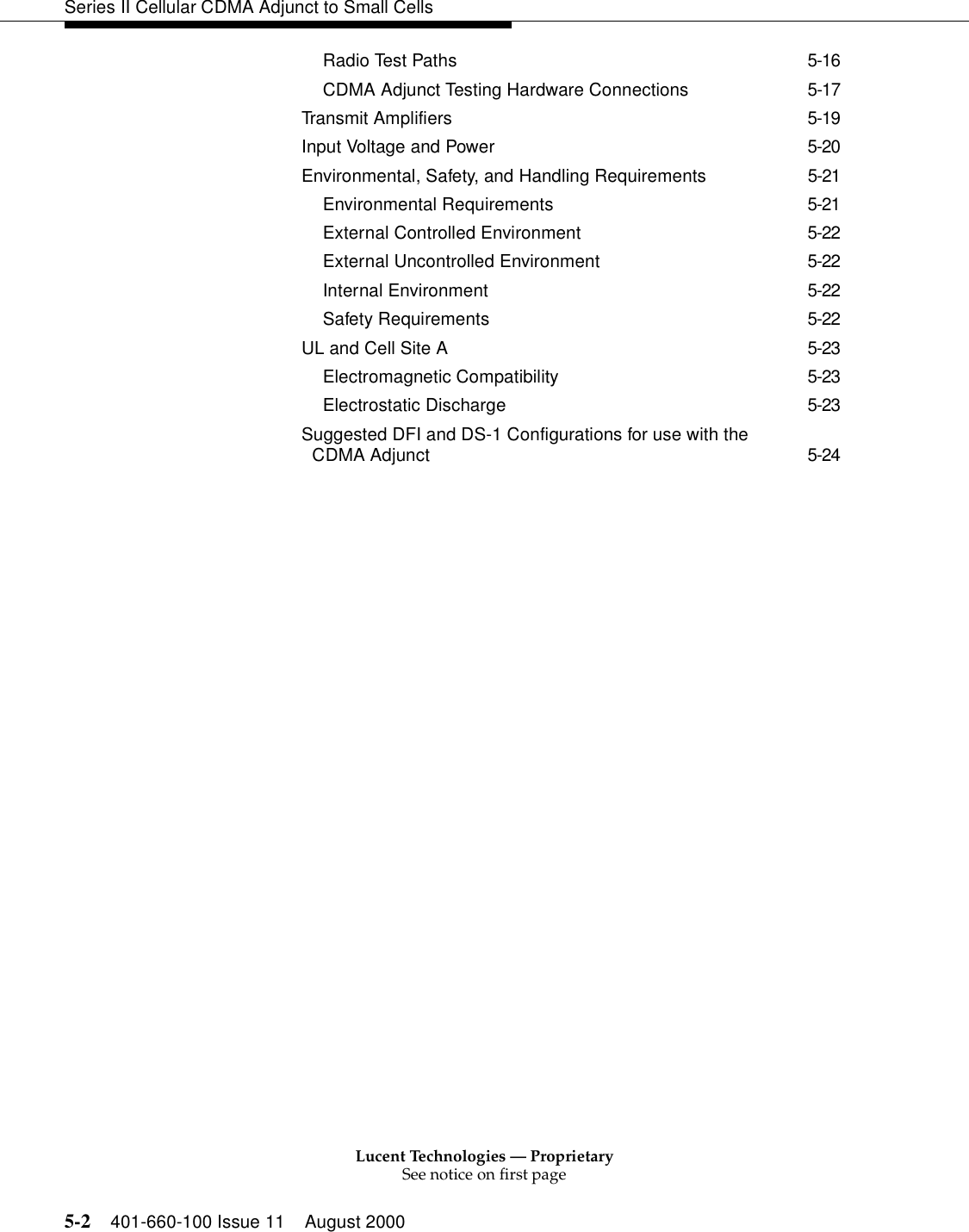 Lucent Technologies — ProprietarySee notice on first page5-2 401-660-100 Issue 11 August 2000Series II Cellular CDMA Adjunct to Small CellsRadio Test Paths 5-16CDMA Adjunct Testing Hardware Connections 5-17Transmit Amplifiers 5-19Input Voltage and Power 5-20Environmental, Safety, and Handling Requirements 5-21Environmental Requirements 5-21External Controlled Environment 5-22External Uncontrolled Environment 5-22Internal Environment 5-22Safety Requirements 5-22UL and Cell Site A 5-23Electromagnetic Compatibility 5-23Electrostatic Discharge 5-23Suggested DFI and DS-1 Configurations for use with the CDMA Adjunct 5-24