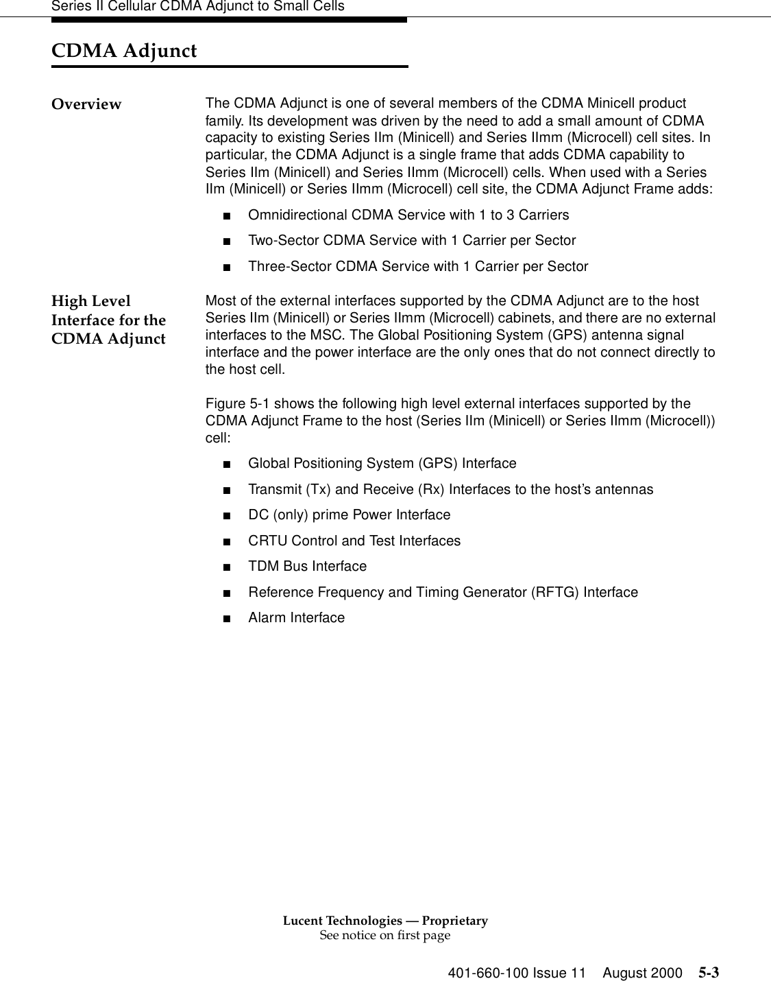 Lucent Technologies — ProprietarySee notice on first page401-660-100 Issue 11 August 2000 5-3Series II Cellular CDMA Adjunct to Small CellsCDMA AdjunctOverview The CDMA Adjunct is one of several members of the CDMA Minicell product family. Its development was driven by the need to add a small amount of CDMA capacity to existing Series IIm (Minicell) and Series IImm (Microcell) cell sites. In particular, the CDMA Adjunct is a single frame that adds CDMA capability to Series IIm (Minicell) and Series IImm (Microcell) cells. When used with a Series IIm (Minicell) or Series IImm (Microcell) cell site, the CDMA Adjunct Frame adds:■Omnidirectional CDMA Service with 1 to 3 Carriers■Two-Sector CDMA Service with 1 Carrier per Sector■Three-Sector CDMA Service with 1 Carrier per SectorHigh Level Interface for the CDMA AdjunctMost of the external interfaces supported by the CDMA Adjunct are to the host Series IIm (Minicell) or Series IImm (Microcell) cabinets, and there are no external interfaces to the MSC. The Global Positioning System (GPS) antenna signal interface and the power interface are the only ones that do not connect directly to the host cell.Figure 5-1 shows the following high level external interfaces supported by the CDMA Adjunct Frame to the host (Series IIm (Minicell) or Series IImm (Microcell)) cell:■Global Positioning System (GPS) Interface■Transmit (Tx) and Receive (Rx) Interfaces to the host’s antennas■DC (only) prime Power Interface■CRTU Control and Test Interfaces■TDM Bus Interface■Reference Frequency and Timing Generator (RFTG) Interface■Alarm Interface