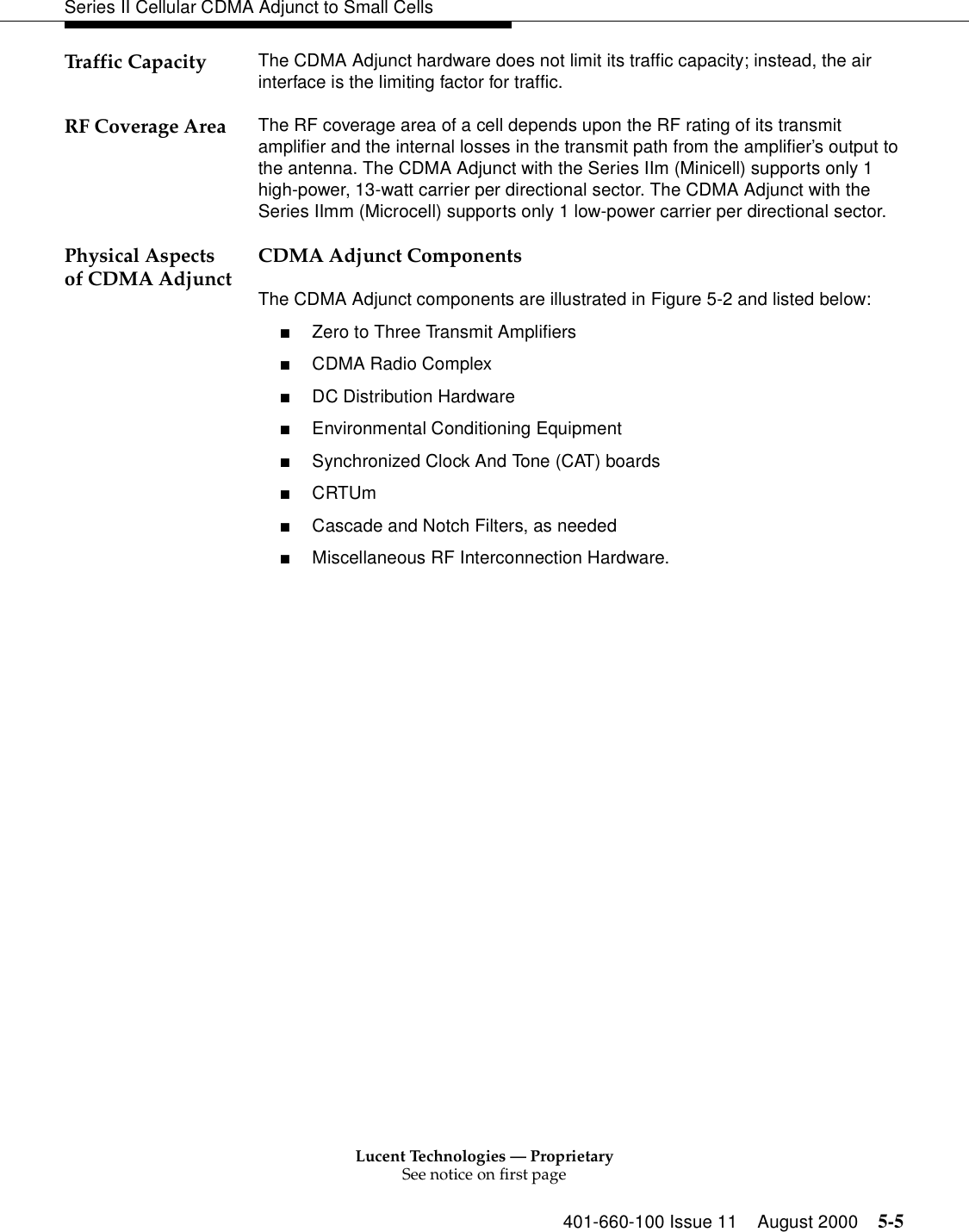 Lucent Technologies — ProprietarySee notice on first page401-660-100 Issue 11 August 2000 5-5Series II Cellular CDMA Adjunct to Small CellsTraffic Capacity The CDMA Adjunct hardware does not limit its traffic capacity; instead, the air interface is the limiting factor for traffic. RF Coverage Area The RF coverage area of a cell depends upon the RF rating of its transmit amplifier and the internal losses in the transmit path from the amplifier’s output to the antenna. The CDMA Adjunct with the Series IIm (Minicell) supports only 1 high-power, 13-watt carrier per directional sector. The CDMA Adjunct with the Series IImm (Microcell) supports only 1 low-power carrier per directional sector.Physical Aspects of CDMA Adjunct CDMA Adjunct ComponentsThe CDMA Adjunct components are illustrated in Figure 5-2 and listed below:■Zero to Three Transmit Amplifiers■CDMA Radio Complex■DC Distribution Hardware■Environmental Conditioning Equipment■Synchronized Clock And Tone (CAT) boards■CRTUm■Cascade and Notch Filters, as needed■Miscellaneous RF Interconnection Hardware. 