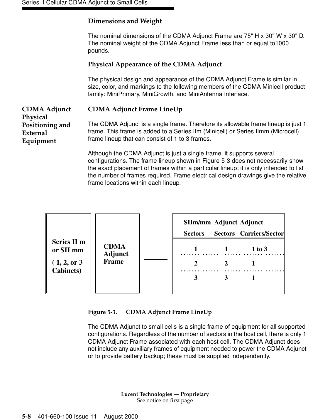 Lucent Technologies — ProprietarySee notice on first page5-8 401-660-100 Issue 11 August 2000Series II Cellular CDMA Adjunct to Small CellsDimensions and WeightThe nominal dimensions of the CDMA Adjunct Frame are 75&quot; H x 30&quot; W x 30&quot; D. The nominal weight of the CDMA Adjunct Frame less than or equal to1000 pounds.Physical Appearance of the CDMA AdjunctThe physical design and appearance of the CDMA Adjunct Frame is similar in size, color, and markings to the following members of the CDMA Minicell product family: MiniPrimary, MiniGrowth, and MiniAntenna Interface.CDMA Adjunct Physical Positioning and External EquipmentCDMA Adjunct Frame LineUpThe CDMA Adjunct is a single frame. Therefore its allowable frame lineup is just 1 frame. This frame is added to a Series IIm (Minicell) or Series IImm (Microcell) frame lineup that can consist of 1 to 3 frames. Although the CDMA Adjunct is just a single frame, it supports several configurations. The frame lineup shown in Figure 5-3 does not necessarily show the exact placement of frames within a particular lineup; it is only intended to list the number of frames required. Frame electrical design drawings give the relative frame locations within each lineup.Figure 5-3. CDMA Adjunct Frame LineUpThe CDMA Adjunct to small cells is a single frame of equipment for all supported configurations. Regardless of the number of sectors in the host cell, there is only 1 CDMA Adjunct Frame associated with each host cell. The CDMA Adjunct does not include any auxiliary frames of equipment needed to power the CDMA Adjunct or to provide battery backup; these must be supplied independently. Series II mor SII mm( 1, 2, or 3Cabinets)CDMAAdjunctFrameSIIm/mmSectorsAdjunctSectorsAdjunctCarriers/Sector1231231 to 311