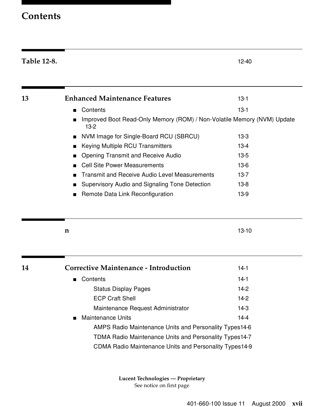 Lucent Technologies — ProprietarySee notice on first pageContents401-660-100 Issue 11 August 2000 xviiTable 12-8. 12-4013 Enhanced Maintenance Features 13-1■Contents 13-1■Improved Boot Read-Only Memory (ROM) / Non-Volatile Memory (NVM) Update13-2■NVM Image for Single-Board RCU (SBRCU) 13-3■Keying Multiple RCU Transmitters 13-4■Opening Transmit and Receive Audio 13-5■Cell Site Power Measurements 13-6■Transmit and Receive Audio Level Measurements 13-7■Supervisory Audio and Signaling Tone Detection 13-8■Remote Data Link Reconfiguration 13-9n13-1014 Corrective Maintenance - Introduction 14-1■Contents 14-1Status Display Pages 14-2ECP Craft Shell 14-2Maintenance Request Administrator 14-3■Maintenance Units 14-4AMPS Radio Maintenance Units and Personality Types14-6TDMA Radio Maintenance Units and Personality Types14-7CDMA Radio Maintenance Units and Personality Types14-9