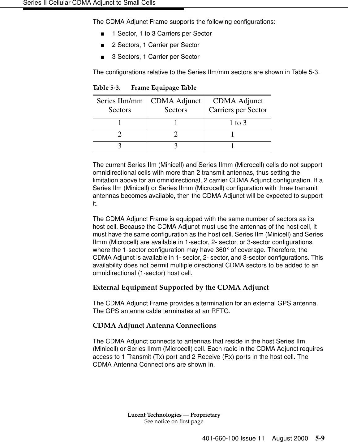 Lucent Technologies — ProprietarySee notice on first page401-660-100 Issue 11 August 2000 5-9Series II Cellular CDMA Adjunct to Small CellsThe CDMA Adjunct Frame supports the following configurations:■1 Sector, 1 to 3 Carriers per Sector■2 Sectors, 1 Carrier per Sector ■3 Sectors, 1 Carrier per SectorThe configurations relative to the Series IIm/mm sectors are shown in Table 5-3.The current Series IIm (Minicell) and Series IImm (Microcell) cells do not support omnidirectional cells with more than 2 transmit antennas, thus setting the limitation above for an omnidirectional, 2 carrier CDMA Adjunct configuration. If a Series IIm (Minicell) or Series IImm (Microcell) configuration with three transmit antennas becomes available, then the CDMA Adjunct will be expected to support it.The CDMA Adjunct Frame is equipped with the same number of sectors as its host cell. Because the CDMA Adjunct must use the antennas of the host cell, it must have the same configuration as the host cell. Series IIm (Minicell) and Series IImm (Microcell) are available in 1-sector, 2- sector, or 3-sector configurations, where the 1-sector configuration may have 360° of coverage. Therefore, the CDMA Adjunct is available in 1- sector, 2- sector, and 3-sector configurations. This availability does not permit multiple directional CDMA sectors to be added to an omnidirectional (1-sector) host cell.External Equipment Supported by the CDMA AdjunctThe CDMA Adjunct Frame provides a termination for an external GPS antenna. The GPS antenna cable terminates at an RFTG.CDMA Adjunct Antenna ConnectionsThe CDMA Adjunct connects to antennas that reside in the host Series IIm (Minicell) or Series IImm (Microcell) cell. Each radio in the CDMA Adjunct requires access to 1 Transmit (Tx) port and 2 Receive (Rx) ports in the host cell. The CDMA Antenna Connections are shown in.Table 5-3. Frame Equipage TableSeries IIm/mmSectors CDMA AdjunctSectors CDMA AdjunctCarriers per Sector1 1 1 to 32 2             13 3             1