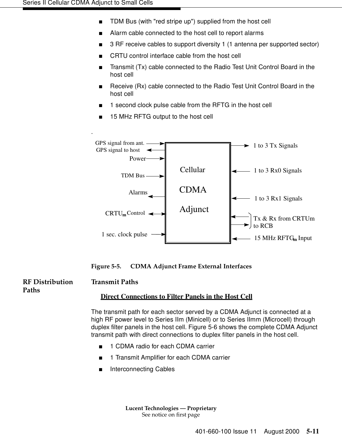 Lucent Technologies — ProprietarySee notice on first page401-660-100 Issue 11 August 2000 5-11Series II Cellular CDMA Adjunct to Small Cells■TDM Bus (with &quot;red stripe up&quot;) supplied from the host cell■Alarm cable connected to the host cell to report alarms■3 RF receive cables to support diversity 1 (1 antenna per supported sector)■CRTU control interface cable from the host cell■Transmit (Tx) cable connected to the Radio Test Unit Control Board in the host cell■Receive (Rx) cable connected to the Radio Test Unit Control Board in the host cell■1 second clock pulse cable from the RFTG in the host cell■15 MHz RFTG output to the host cell. Figure 5-5. CDMA Adjunct Frame External InterfacesRF Distribution Paths Transmit PathsDirect Connections to Filter Panels in the Host Cell 0The transmit path for each sector served by a CDMA Adjunct is connected at a high RF power level to Series IIm (Minicell) or to Series IImm (Microcell) through duplex filter panels in the host cell. Figure 5-6 shows the complete CDMA Adjunct transmit path with direct connections to duplex filter panels in the host cell.■1 CDMA radio for each CDMA carrier■1 Transmit Amplifier for each CDMA carrier■Interconnecting Cables     Cellular    CDMA    AdjunctPowerTDM BusAlarms1 to 3 Tx Signals1 to 3 Rx0 Signals1 to 3 Rx1 Signals15 MHz RFTGm InputCRTUmControl Tx &amp; Rx from CRTUmto RCB1 sec. clock pulseGPS signal from ant.GPS signal to host