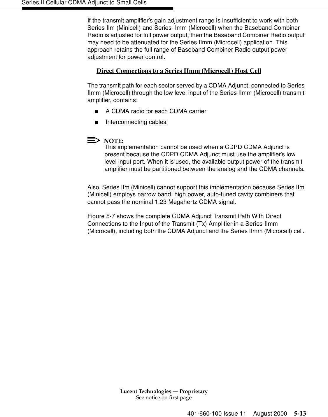 Lucent Technologies — ProprietarySee notice on first page401-660-100 Issue 11 August 2000 5-13Series II Cellular CDMA Adjunct to Small CellsIf the transmit amplifier’s gain adjustment range is insufficient to work with both Series IIm (Minicell) and Series IImm (Microcell) when the Baseband Combiner Radio is adjusted for full power output, then the Baseband Combiner Radio output may need to be attenuated for the Series IImm (Microcell) application. This approach retains the full range of Baseband Combiner Radio output power adjustment for power control.Direct Connections to a Series IImm (Microcell) Host Cell 0The transmit path for each sector served by a CDMA Adjunct, connected to Series IImm (Microcell) through the low level input of the Series IImm (Microcell) transmit amplifier, contains:■A CDMA radio for each CDMA carrier■Interconnecting cables. NOTE:This implementation cannot be used when a CDPD CDMA Adjunct is present because the CDPD CDMA Adjunct must use the amplifier’s low level input port. When it is used, the available output power of the transmit amplifier must be partitioned between the analog and the CDMA channels.Also, Series IIm (Minicell) cannot support this implementation because Series IIm (Minicell) employs narrow band, high power, auto-tuned cavity combiners that cannot pass the nominal 1.23 Megahertz CDMA signal. Figure 5-7 shows the complete CDMA Adjunct Transmit Path With Direct Connections to the Input of the Transmit (Tx) Amplifier in a Series IImm (Microcell), including both the CDMA Adjunct and the Series IImm (Microcell) cell. 