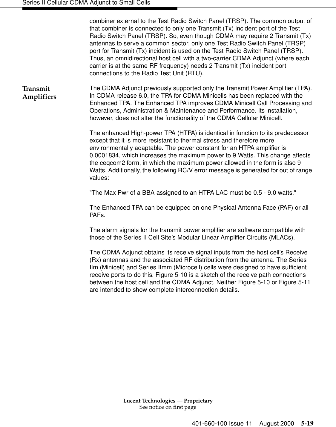 Lucent Technologies — ProprietarySee notice on first page401-660-100 Issue 11 August 2000 5-19Series II Cellular CDMA Adjunct to Small Cellscombiner external to the Test Radio Switch Panel (TRSP). The common output of that combiner is connected to only one Transmit (Tx) incident port of the Test Radio Switch Panel (TRSP). So, even though CDMA may require 2 Transmit (Tx) antennas to serve a common sector, only one Test Radio Switch Panel (TRSP) port for Transmit (Tx) incident is used on the Test Radio Switch Panel (TRSP). Thus, an omnidirectional host cell with a two-carrier CDMA Adjunct (where each carrier is at the same RF frequency) needs 2 Transmit (Tx) incident port connections to the Radio Test Unit (RTU).Transm it Amplifiers The CDMA Adjunct previously supported only the Transmit Power Amplifier (TPA). In CDMA release 6.0, the TPA for CDMA Minicells has been replaced with the Enhanced TPA. The Enhanced TPA improves CDMA Minicell Call Processing and Operations, Administration &amp; Maintenance and Performance. Its installation, however, does not alter the functionality of the CDMA Cellular Minicell.The enhanced High-power TPA (HTPA) is identical in function to its predecessor except that it is more resistant to thermal stress and therefore more environmentally adaptable. The power constant for an HTPA amplifier is 0.0001834, which increases the maximum power to 9 Watts. This change affects the ceqcom2 form, in which the maximum power allowed in the form is also 9 Watts. Additionally, the following RC/V error message is generated for out of range values:&quot;The Max Pwr of a BBA assigned to an HTPA LAC must be 0.5 - 9.0 watts.&quot;The Enhanced TPA can be equipped on one Physical Antenna Face (PAF) or all PAFs.The alarm signals for the transmit power amplifier are software compatible with those of the Series II Cell Site’s Modular Linear Amplifier Circuits (MLACs).The CDMA Adjunct obtains its receive signal inputs from the host cell’s Receive (Rx) antennas and the associated RF distribution from the antenna. The Series IIm (Minicell) and Series IImm (Microcell) cells were designed to have sufficient receive ports to do this. Figure 5-10 is a sketch of the receive path connections between the host cell and the CDMA Adjunct. Neither Figure 5-10 or Figure 5-11 are intended to show complete interconnection details.