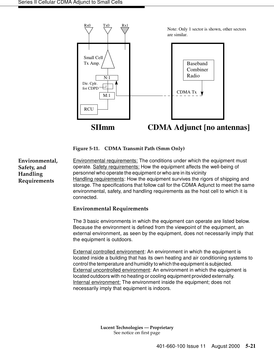 Lucent Technologies — ProprietarySee notice on first page401-660-100 Issue 11 August 2000 5-21Series II Cellular CDMA Adjunct to Small Cells  Figure 5-11. CDMA Transmit Path (Smm Only)Environmental, Safety, and Handling RequirementsEnvironmental requirements: The conditions under which the equipment must operate. Safety requirements: How the equipment affects the well-being of personnel who operate the equipment or who are in its vicinity                                                         Handling requirements: How the equipment survives the rigors of shipping and storage. The specifications that follow call for the CDMA Adjunct to meet the same environmental, safety, and handling requirements as the host cell to which it is connected.Environmental RequirementsThe 3 basic environments in which the equipment can operate are listed below. Because the environment is defined from the viewpoint of the equipment, an external environment, as seen by the equipment, does not necessarily imply that the equipment is outdoors.External controlled environment: An environment in which the equipment is located inside a building that has its own heating and air conditioning systems to control the temperature and humidity to which the equipment is subjected.                              External uncontrolled environment: An environment in which the equipment is located outdoors with no heating or cooling equipment provided externally.                        Internal environment: The environment inside the equipment; does not necessarily imply that equipment is indoors.BasebandCombinerRadioCDMA Adjunct [no antennas]RCUTx0 Rx1Rx0SIImmNote: Only 1 sector is shown, other sectorsare similar.Small CellTx Amp.N:1M:1Dir. Cplr.for CDPD CDMA Tx