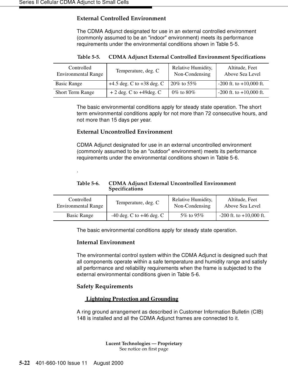 Lucent Technologies — ProprietarySee notice on first page5-22 401-660-100 Issue 11 August 2000Series II Cellular CDMA Adjunct to Small CellsExternal Controlled EnvironmentThe CDMA Adjunct designated for use in an external controlled environment (commonly assumed to be an &quot;indoor&quot; environment) meets its performance requirements under the environmental conditions shown in Table 5-5.The basic environmental conditions apply for steady state operation. The short term environmental conditions apply for not more than 72 consecutive hours, and not more than 15 days per year.External Uncontrolled EnvironmentCDMA Adjunct designated for use in an external uncontrolled environment (commonly assumed to be an &quot;outdoor&quot; environment) meets its performance requirements under the environmental conditions shown in Table 5-6..The basic environmental conditions apply for steady state operation.Internal EnvironmentThe environmental control system within the CDMA Adjunct is designed such that all components operate within a safe temperature and humidity range and satisfy all performance and reliability requirements when the frame is subjected to the external environmental conditions given in Table 5-6.Safety Requirements Lightning Protection and Grounding 0A ring ground arrangement as described in Customer Information Bulletin (CIB) 148 is installed and all the CDMA Adjunct frames are connected to it.Table 5-5. CDMA Adjunct External Controlled Environment SpecificationsControlledEnvironmental Range Temperature, deg. C Relative Humidity,Non-Condensing Altitude, FeetAbove Sea LevelBasic Range +4.5 deg. C to +38 deg. C 20% to 55% -200 ft. to +10,000 ft.Short Term Range  + 2 deg. C to +49deg. C  0% to 80% -200 ft. to +10,000 ft.Table 5-6. CDMA Adjunct External Uncontrolled Environment SpecificationsControlledEnvironmental Range Temperature, deg. C Relative Humidity,Non-CondensingAltitude, FeetAbove Sea LevelBasic Range -40 deg. C to +46 deg. C 5% to 95% -200 ft. to +10,000 ft.