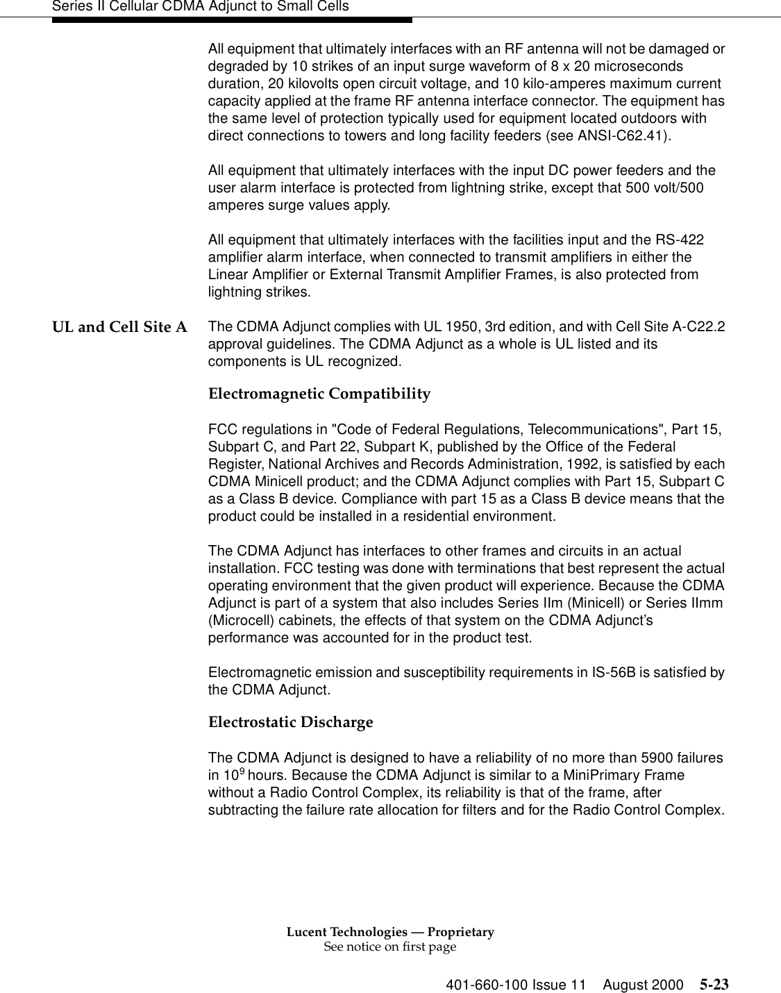 Lucent Technologies — ProprietarySee notice on first page401-660-100 Issue 11 August 2000 5-23Series II Cellular CDMA Adjunct to Small CellsAll equipment that ultimately interfaces with an RF antenna will not be damaged or degraded by 10 strikes of an input surge waveform of 8 x 20 microseconds duration, 20 kilovolts open circuit voltage, and 10 kilo-amperes maximum current capacity applied at the frame RF antenna interface connector. The equipment has the same level of protection typically used for equipment located outdoors with direct connections to towers and long facility feeders (see ANSI-C62.41).All equipment that ultimately interfaces with the input DC power feeders and the user alarm interface is protected from lightning strike, except that 500 volt/500 amperes surge values apply. All equipment that ultimately interfaces with the facilities input and the RS-422 amplifier alarm interface, when connected to transmit amplifiers in either the Linear Amplifier or External Transmit Amplifier Frames, is also protected from lightning strikes.UL and Cell Site A The CDMA Adjunct complies with UL 1950, 3rd edition, and with Cell Site A-C22.2 approval guidelines. The CDMA Adjunct as a whole is UL listed and its components is UL recognized.Electromagnetic Compatibility FCC regulations in &quot;Code of Federal Regulations, Telecommunications&quot;, Part 15, Subpart C, and Part 22, Subpart K, published by the Office of the Federal Register, National Archives and Records Administration, 1992, is satisfied by each CDMA Minicell product; and the CDMA Adjunct complies with Part 15, Subpart C as a Class B device. Compliance with part 15 as a Class B device means that the product could be installed in a residential environment.The CDMA Adjunct has interfaces to other frames and circuits in an actual installation. FCC testing was done with terminations that best represent the actual operating environment that the given product will experience. Because the CDMA Adjunct is part of a system that also includes Series IIm (Minicell) or Series IImm (Microcell) cabinets, the effects of that system on the CDMA Adjunct’s performance was accounted for in the product test.Electromagnetic emission and susceptibility requirements in IS-56B is satisfied by the CDMA Adjunct. Electrostatic DischargeThe CDMA Adjunct is designed to have a reliability of no more than 5900 failures in 109 hours. Because the CDMA Adjunct is similar to a MiniPrimary Frame without a Radio Control Complex, its reliability is that of the frame, after subtracting the failure rate allocation for filters and for the Radio Control Complex. 