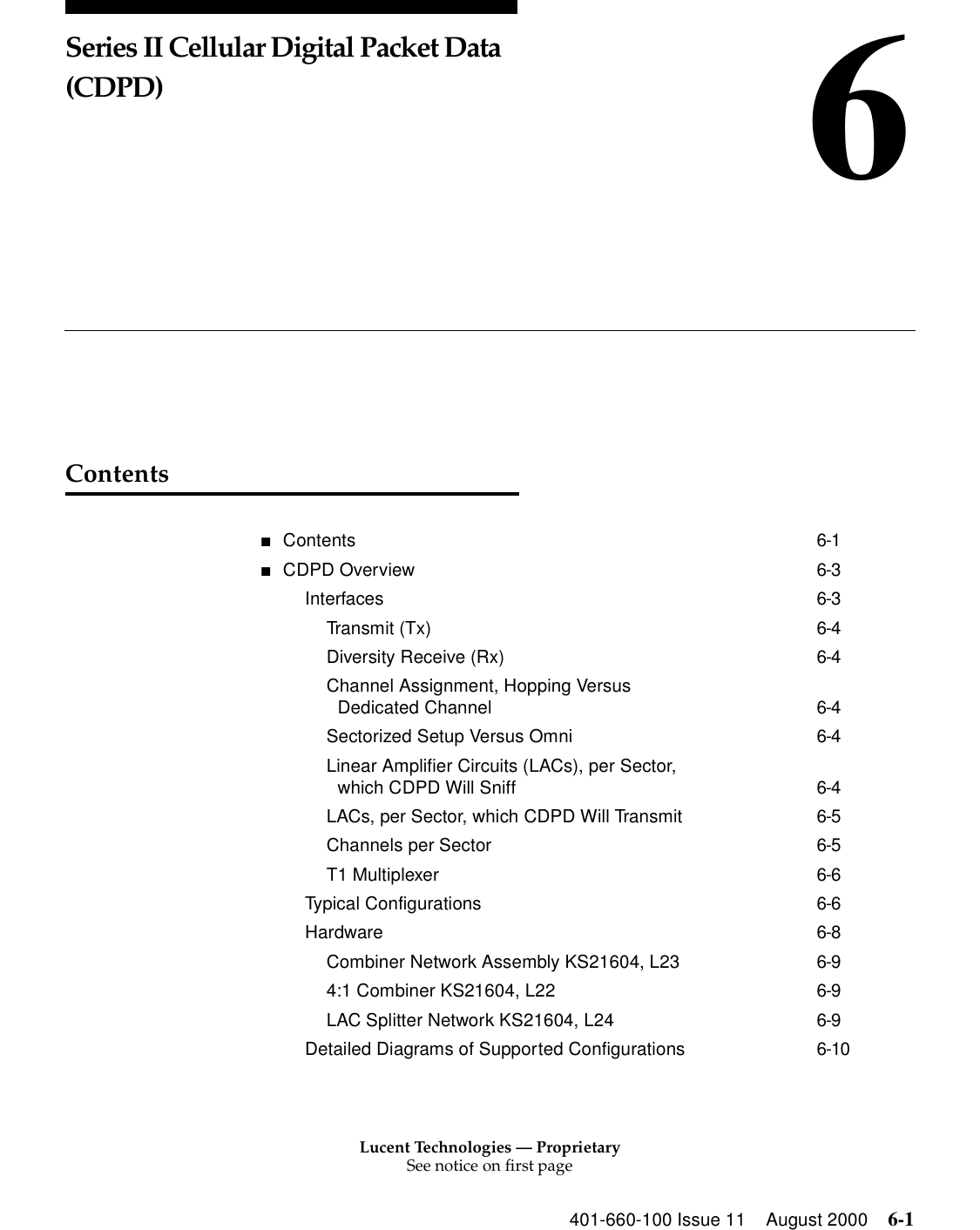 Lucent Technologies — ProprietarySee notice on first page401-660-100 Issue 11 August 2000 6-16Series II Cellular Digital Packet Data (CDPD)Contents■Contents 6-1■CDPD Overview 6-3Interfaces 6-3Transmit (Tx) 6-4Diversity Receive (Rx) 6-4Channel Assignment, Hopping Versus Dedicated Channel 6-4Sectorized Setup Versus Omni 6-4Linear Amplifier Circuits (LACs), per Sector, which CDPD Will Sniff 6-4LACs, per Sector, which CDPD Will Transmit 6-5Channels per Sector 6-5T1 Multiplexer 6-6Typical Configurations 6-6Hardware 6-8Combiner Network Assembly KS21604, L23 6-94:1 Combiner KS21604, L22 6-9LAC Splitter Network KS21604, L24 6-9Detailed Diagrams of Supported Configurations 6-10