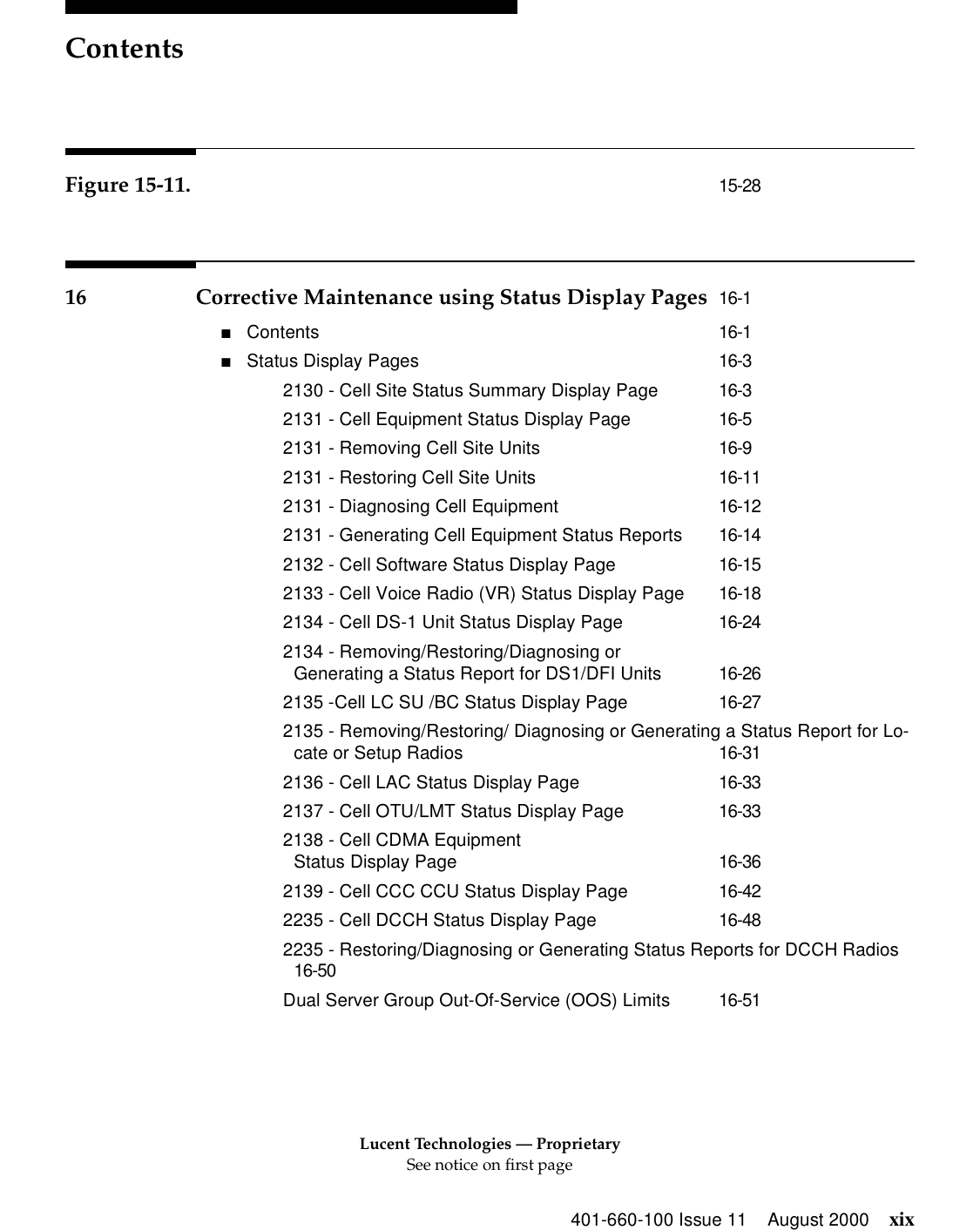 Lucent Technologies — ProprietarySee notice on first pageContents401-660-100 Issue 11 August 2000 xixFigure 15-11. 15-2816 Corrective Maintenance using Status Display Pages 16-1■Contents 16-1■Status Display Pages 16-32130 - Cell Site Status Summary Display Page 16-32131 - Cell Equipment Status Display Page 16-52131 - Removing Cell Site Units 16-92131 - Restoring Cell Site Units 16-112131 - Diagnosing Cell Equipment 16-122131 - Generating Cell Equipment Status Reports 16-142132 - Cell Software Status Display Page 16-152133 - Cell Voice Radio (VR) Status Display Page 16-182134 - Cell DS-1 Unit Status Display Page 16-242134 - Removing/Restoring/Diagnosing orGenerating a Status Report for DS1/DFI Units 16-262135 -Cell LC SU /BC Status Display Page 16-272135 - Removing/Restoring/ Diagnosing or Generating a Status Report for Lo-cate or Setup Radios 16-312136 - Cell LAC Status Display Page 16-332137 - Cell OTU/LMT Status Display Page 16-332138 - Cell CDMA Equipment Status Display Page 16-362139 - Cell CCC CCU Status Display Page 16-422235 - Cell DCCH Status Display Page 16-482235 - Restoring/Diagnosing or Generating Status Reports for DCCH Radios16-50Dual Server Group Out-Of-Service (OOS) Limits 16-51