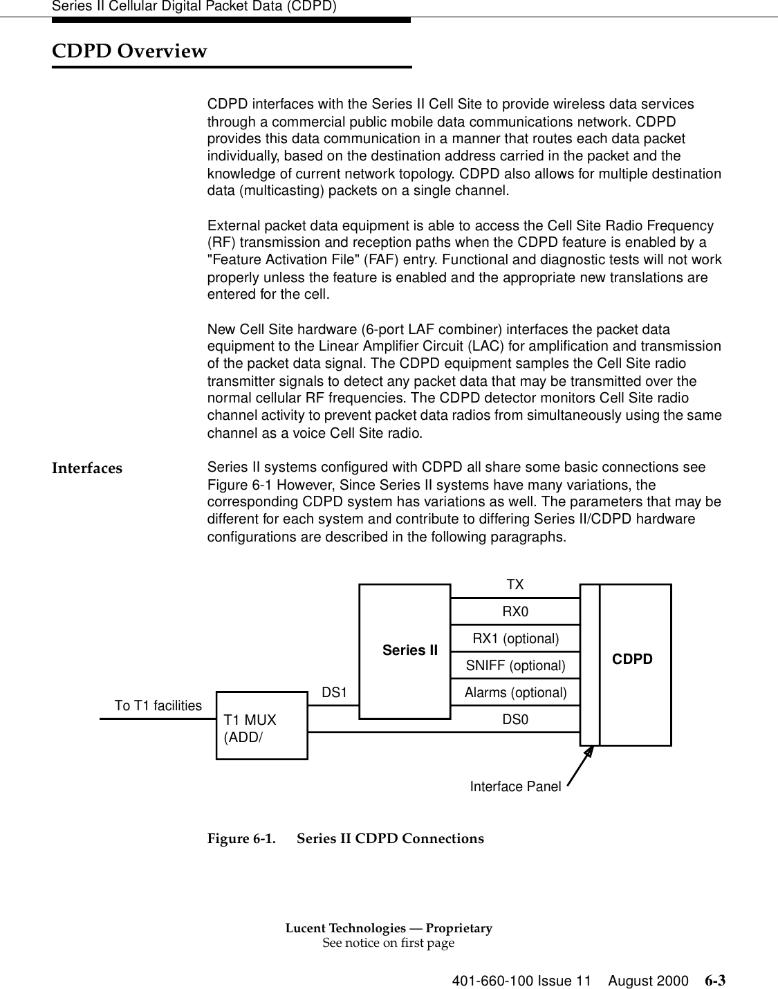 Lucent Technologies — ProprietarySee notice on first page401-660-100 Issue 11 August 2000 6-3Series II Cellular Digital Packet Data (CDPD)CDPD OverviewCDPD interfaces with the Series II Cell Site to provide wireless data services through a commercial public mobile data communications network. CDPD provides this data communication in a manner that routes each data packet individually, based on the destination address carried in the packet and the knowledge of current network topology. CDPD also allows for multiple destination data (multicasting) packets on a single channel. External packet data equipment is able to access the Cell Site Radio Frequency (RF) transmission and reception paths when the CDPD feature is enabled by a &quot;Feature Activation File&quot; (FAF) entry. Functional and diagnostic tests will not work properly unless the feature is enabled and the appropriate new translations are entered for the cell. New Cell Site hardware (6-port LAF combiner) interfaces the packet data equipment to the Linear Amplifier Circuit (LAC) for amplification and transmission of the packet data signal. The CDPD equipment samples the Cell Site radio transmitter signals to detect any packet data that may be transmitted over the normal cellular RF frequencies. The CDPD detector monitors Cell Site radio channel activity to prevent packet data radios from simultaneously using the same channel as a voice Cell Site radio. Interfaces Series II systems configured with CDPD all share some basic connections see Figure 6-1 However, Since Series II systems have many variations, the corresponding CDPD system has variations as well. The parameters that may be different for each system and contribute to differing Series II/CDPD hardware configurations are described in the following paragraphs. Figure 6-1. Series II CDPD ConnectionsTo T1 facilities DS1SIITXRX0RX1 (optional)SNIFF (optional)Alarms (optional)DS0Interface PanelCDPDT1 Mux(Add/Drop)Series II CDPDT1 MUX(ADD/