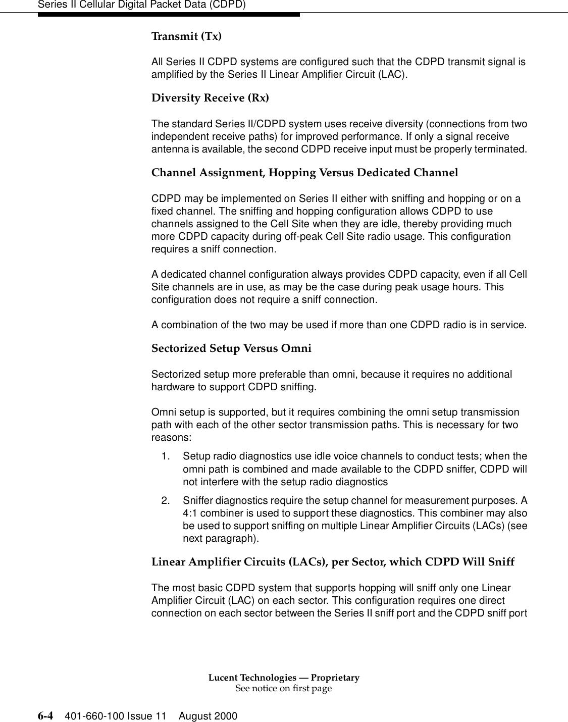 Lucent Technologies — ProprietarySee notice on first page6-4 401-660-100 Issue 11 August 2000Series II Cellular Digital Packet Data (CDPD)Transmit (Tx)All Series II CDPD systems are configured such that the CDPD transmit signal is amplified by the Series II Linear Amplifier Circuit (LAC). Diversity Receive (Rx)The standard Series II/CDPD system uses receive diversity (connections from two independent receive paths) for improved performance. If only a signal receive antenna is available, the second CDPD receive input must be properly terminated. Channel Assignment, Hopping Versus Dedicated ChannelCDPD may be implemented on Series II either with sniffing and hopping or on a fixed channel. The sniffing and hopping configuration allows CDPD to use channels assigned to the Cell Site when they are idle, thereby providing much more CDPD capacity during off-peak Cell Site radio usage. This configuration requires a sniff connection. A dedicated channel configuration always provides CDPD capacity, even if all Cell Site channels are in use, as may be the case during peak usage hours. This configuration does not require a sniff connection. A combination of the two may be used if more than one CDPD radio is in service. Sectorized Setup Versus OmniSectorized setup more preferable than omni, because it requires no additional hardware to support CDPD sniffing. Omni setup is supported, but it requires combining the omni setup transmission path with each of the other sector transmission paths. This is necessary for two reasons:1. Setup radio diagnostics use idle voice channels to conduct tests; when the omni path is combined and made available to the CDPD sniffer, CDPD will not interfere with the setup radio diagnostics2. Sniffer diagnostics require the setup channel for measurement purposes. A 4:1 combiner is used to support these diagnostics. This combiner may also be used to support sniffing on multiple Linear Amplifier Circuits (LACs) (see next paragraph). Linear Amplifier Circuits (LACs), per Sector, which CDPD Will SniffThe most basic CDPD system that supports hopping will sniff only one Linear Amplifier Circuit (LAC) on each sector. This configuration requires one direct connection on each sector between the Series II sniff port and the CDPD sniff port 