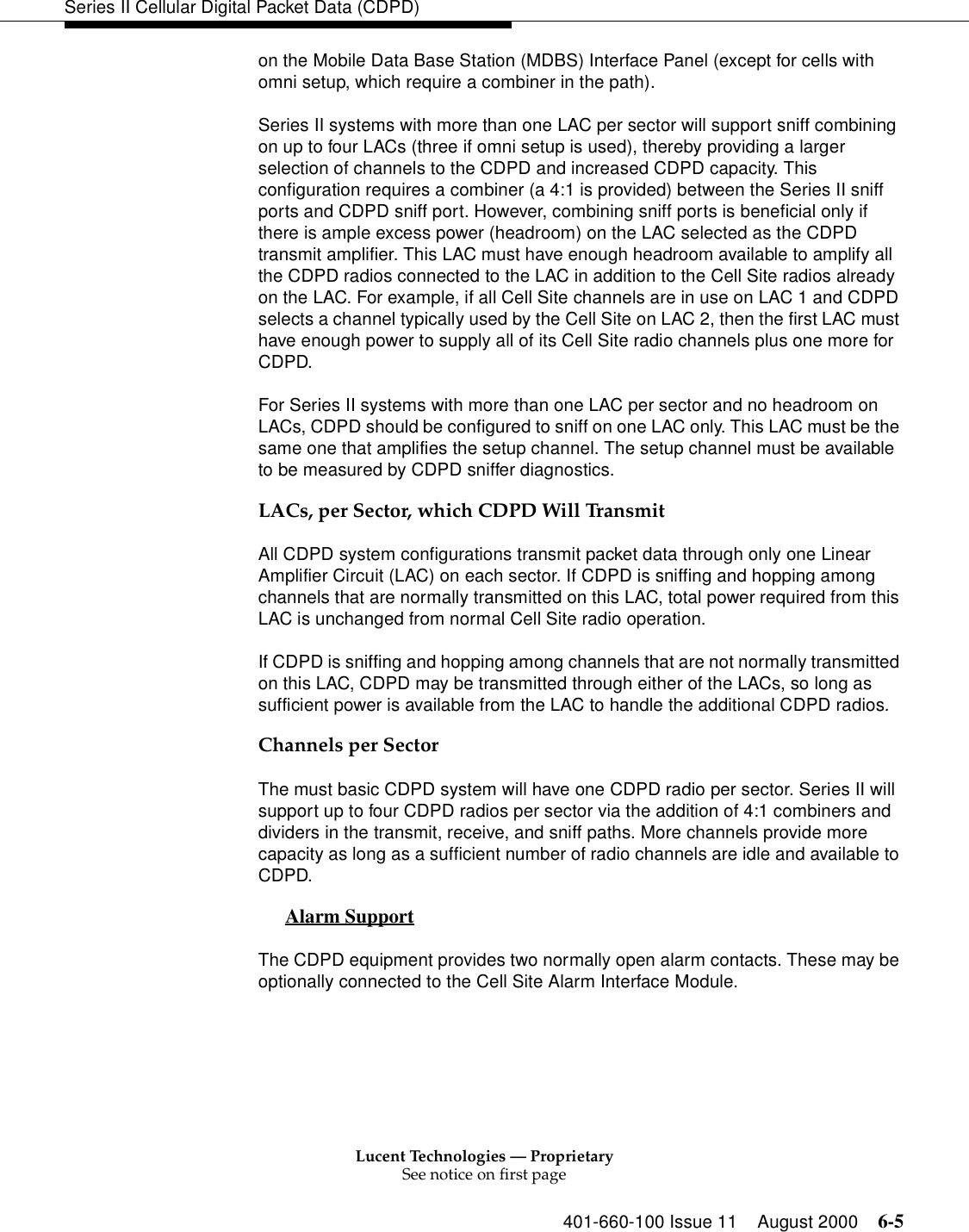 Lucent Technologies — ProprietarySee notice on first page401-660-100 Issue 11 August 2000 6-5Series II Cellular Digital Packet Data (CDPD)on the Mobile Data Base Station (MDBS) Interface Panel (except for cells with omni setup, which require a combiner in the path).Series II systems with more than one LAC per sector will support sniff combining on up to four LACs (three if omni setup is used), thereby providing a larger selection of channels to the CDPD and increased CDPD capacity. This configuration requires a combiner (a 4:1 is provided) between the Series II sniff ports and CDPD sniff port. However, combining sniff ports is beneficial only if there is ample excess power (headroom) on the LAC selected as the CDPD transmit amplifier. This LAC must have enough headroom available to amplify all the CDPD radios connected to the LAC in addition to the Cell Site radios already on the LAC. For example, if all Cell Site channels are in use on LAC 1 and CDPD selects a channel typically used by the Cell Site on LAC 2, then the first LAC must have enough power to supply all of its Cell Site radio channels plus one more for CDPD. For Series II systems with more than one LAC per sector and no headroom on LACs, CDPD should be configured to sniff on one LAC only. This LAC must be the same one that amplifies the setup channel. The setup channel must be available to be measured by CDPD sniffer diagnostics. LACs, per Sector, which CDPD Will TransmitAll CDPD system configurations transmit packet data through only one Linear Amplifier Circuit (LAC) on each sector. If CDPD is sniffing and hopping among channels that are normally transmitted on this LAC, total power required from this LAC is unchanged from normal Cell Site radio operation. If CDPD is sniffing and hopping among channels that are not normally transmitted on this LAC, CDPD may be transmitted through either of the LACs, so long as sufficient power is available from the LAC to handle the additional CDPD radios. Channels per SectorThe must basic CDPD system will have one CDPD radio per sector. Series II will support up to four CDPD radios per sector via the addition of 4:1 combiners and dividers in the transmit, receive, and sniff paths. More channels provide more capacity as long as a sufficient number of radio channels are idle and available to CDPD. Alarm Support 0The CDPD equipment provides two normally open alarm contacts. These may be optionally connected to the Cell Site Alarm Interface Module. 