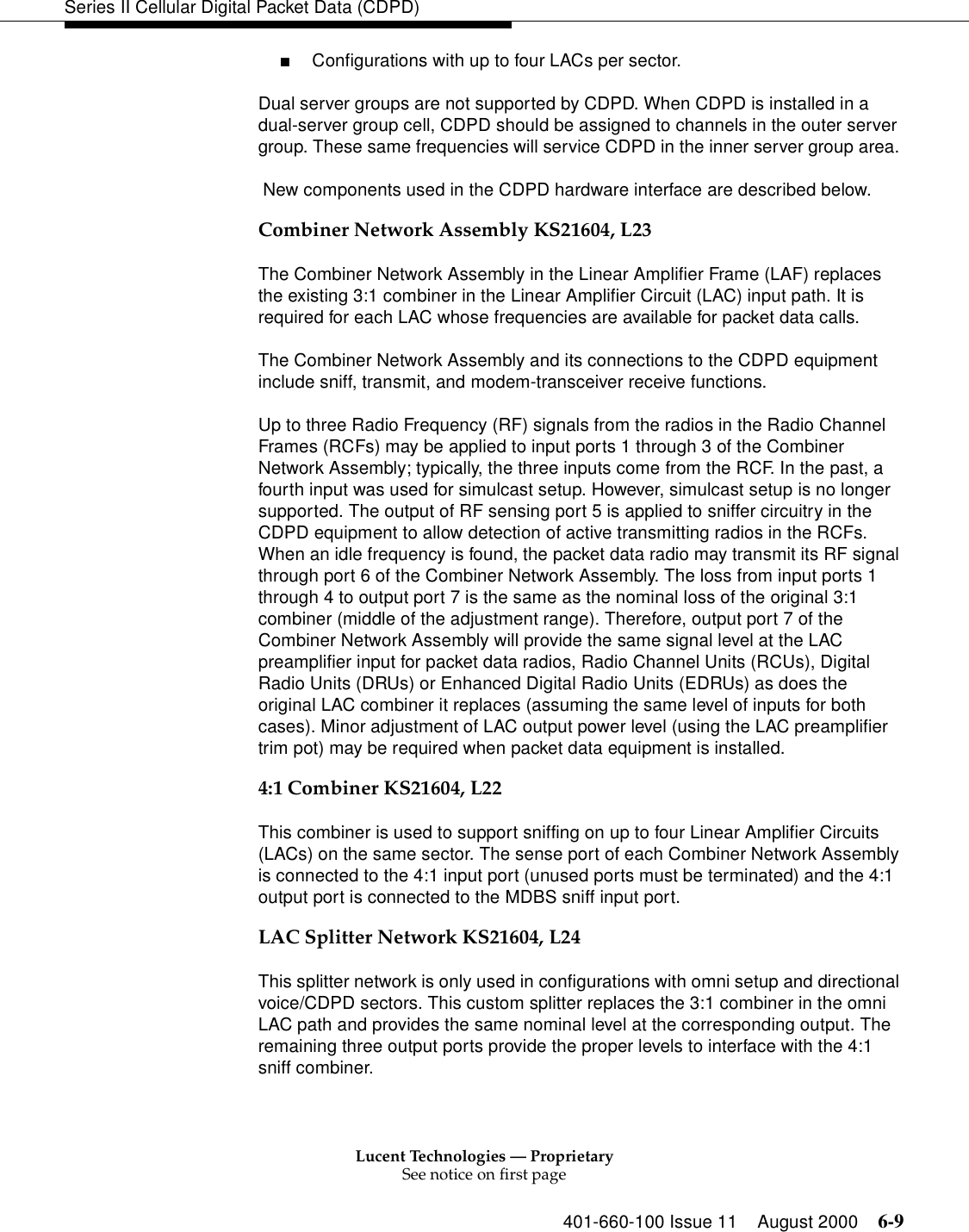 Lucent Technologies — ProprietarySee notice on first page401-660-100 Issue 11 August 2000 6-9Series II Cellular Digital Packet Data (CDPD)■Configurations with up to four LACs per sector. Dual server groups are not supported by CDPD. When CDPD is installed in a dual-server group cell, CDPD should be assigned to channels in the outer server group. These same frequencies will service CDPD in the inner server group area.  New components used in the CDPD hardware interface are described below. Combiner Network Assembly KS21604, L23The Combiner Network Assembly in the Linear Amplifier Frame (LAF) replaces the existing 3:1 combiner in the Linear Amplifier Circuit (LAC) input path. It is required for each LAC whose frequencies are available for packet data calls. The Combiner Network Assembly and its connections to the CDPD equipment include sniff, transmit, and modem-transceiver receive functions.Up to three Radio Frequency (RF) signals from the radios in the Radio Channel Frames (RCFs) may be applied to input ports 1 through 3 of the Combiner Network Assembly; typically, the three inputs come from the RCF. In the past, a fourth input was used for simulcast setup. However, simulcast setup is no longer supported. The output of RF sensing port 5 is applied to sniffer circuitry in the CDPD equipment to allow detection of active transmitting radios in the RCFs. When an idle frequency is found, the packet data radio may transmit its RF signal through port 6 of the Combiner Network Assembly. The loss from input ports 1 through 4 to output port 7 is the same as the nominal loss of the original 3:1 combiner (middle of the adjustment range). Therefore, output port 7 of the Combiner Network Assembly will provide the same signal level at the LAC preamplifier input for packet data radios, Radio Channel Units (RCUs), Digital Radio Units (DRUs) or Enhanced Digital Radio Units (EDRUs) as does the original LAC combiner it replaces (assuming the same level of inputs for both cases). Minor adjustment of LAC output power level (using the LAC preamplifier trim pot) may be required when packet data equipment is installed. 4:1 Combiner KS21604, L22This combiner is used to support sniffing on up to four Linear Amplifier Circuits (LACs) on the same sector. The sense port of each Combiner Network Assembly is connected to the 4:1 input port (unused ports must be terminated) and the 4:1 output port is connected to the MDBS sniff input port. LAC Splitter Network KS21604, L24This splitter network is only used in configurations with omni setup and directional voice/CDPD sectors. This custom splitter replaces the 3:1 combiner in the omni LAC path and provides the same nominal level at the corresponding output. The remaining three output ports provide the proper levels to interface with the 4:1 sniff combiner. 