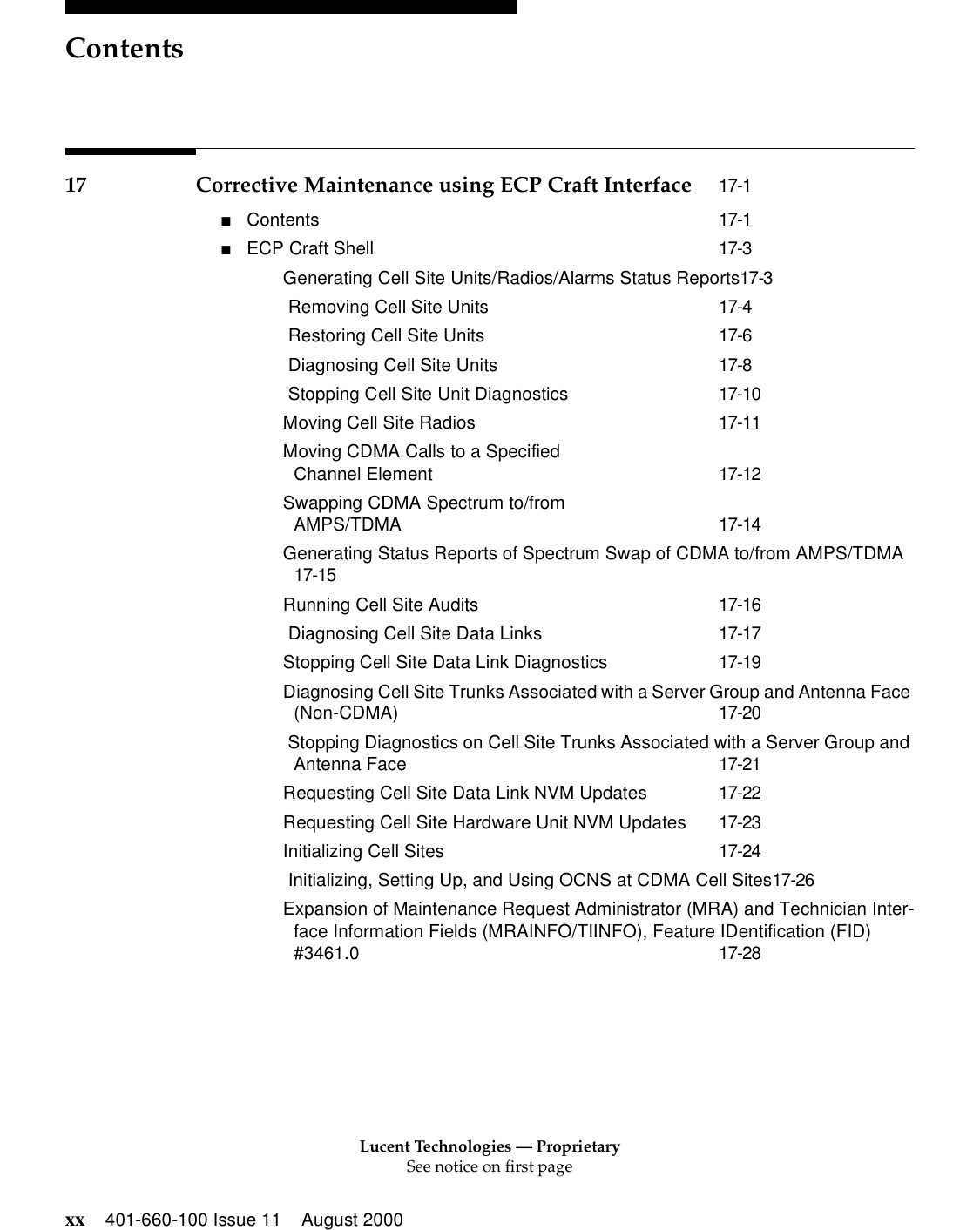 Lucent Technologies — ProprietarySee notice on first pageContentsxx 401-660-100 Issue 11 August 200017 Corrective Maintenance using ECP Craft Interface 17-1■Contents 17-1■ECP Craft Shell 17-3Generating Cell Site Units/Radios/Alarms Status Reports17-3 Removing Cell Site Units 17-4 Restoring Cell Site Units 17-6 Diagnosing Cell Site Units 17-8 Stopping Cell Site Unit Diagnostics 17-10Moving Cell Site Radios 17-11Moving CDMA Calls to a Specified Channel Element 17-12Swapping CDMA Spectrum to/from AMPS/TDMA 17-14Generating Status Reports of Spectrum Swap of CDMA to/from AMPS/TDMA17-15Running Cell Site Audits 17-16 Diagnosing Cell Site Data Links 17-17Stopping Cell Site Data Link Diagnostics 17-19Diagnosing Cell Site Trunks Associated with a Server Group and Antenna Face (Non-CDMA) 17-20 Stopping Diagnostics on Cell Site Trunks Associated with a Server Group and Antenna Face 17-21Requesting Cell Site Data Link NVM Updates 17-22Requesting Cell Site Hardware Unit NVM Updates 17-23Initializing Cell Sites 17-24 Initializing, Setting Up, and Using OCNS at CDMA Cell Sites17-26Expansion of Maintenance Request Administrator (MRA) and Technician Inter-face Information Fields (MRAINFO/TIINFO), Feature IDentification (FID) #3461.0 17-28