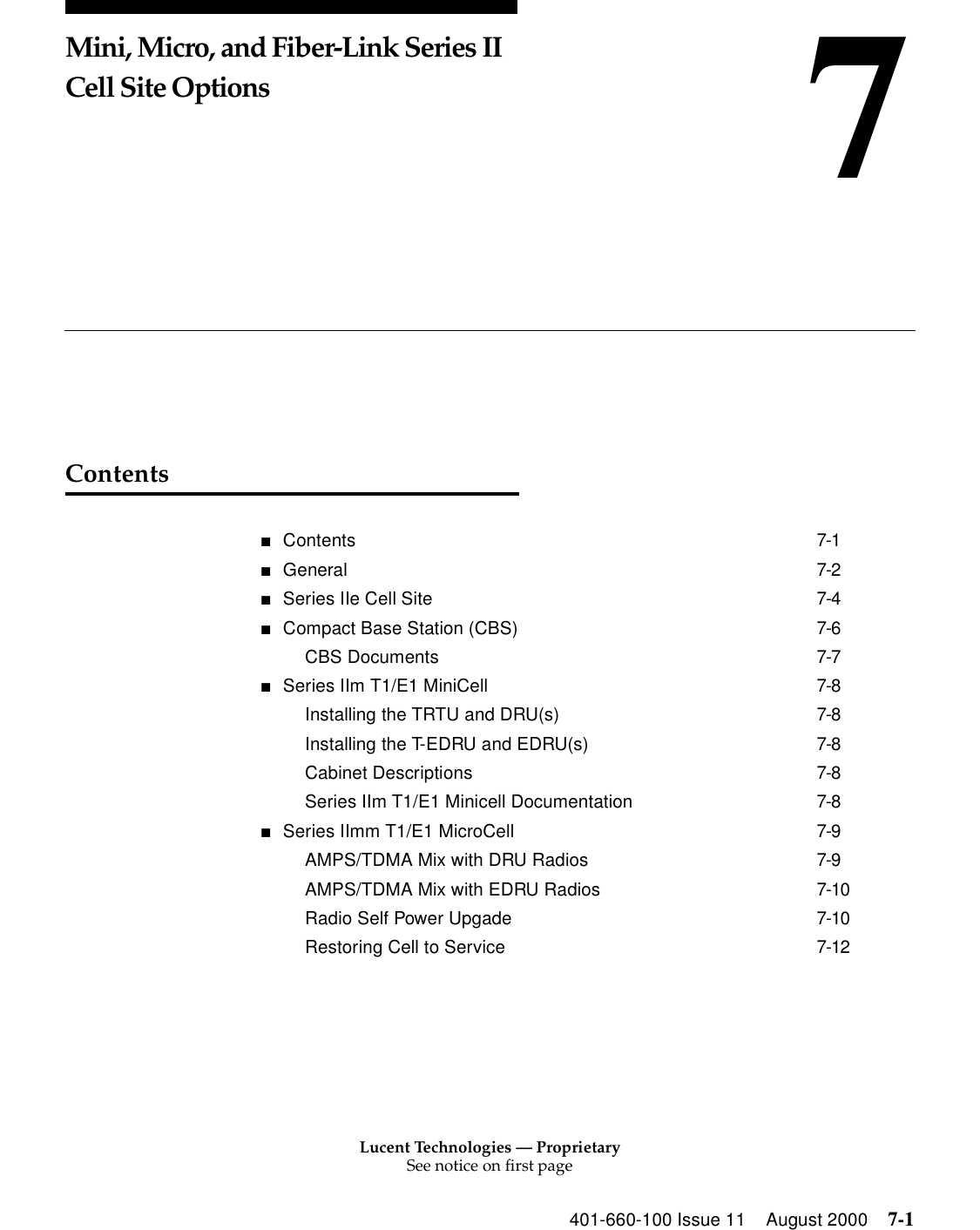 Lucent Technologies — ProprietarySee notice on first page401-660-100 Issue 11 August 2000 7-17Mini, Micro, and Fiber-Link Series II Cell Site Options Contents■Contents 7-1■General 7-2■Series IIe Cell Site 7-4■Compact Base Station (CBS) 7-6CBS Documents 7-7■Series IIm T1/E1 MiniCell 7-8Installing the TRTU and DRU(s) 7-8Installing the T-EDRU and EDRU(s) 7-8Cabinet Descriptions 7-8Series IIm T1/E1 Minicell Documentation 7-8■Series IImm T1/E1 MicroCell 7-9AMPS/TDMA Mix with DRU Radios 7-9AMPS/TDMA Mix with EDRU Radios 7-10Radio Self Power Upgade 7-10Restoring Cell to Service 7-12