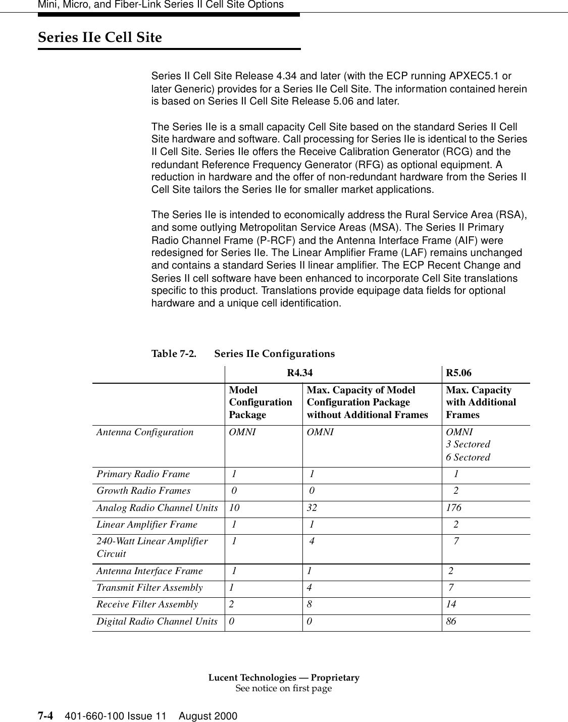 Lucent Technologies — ProprietarySee notice on first page7-4 401-660-100 Issue 11 August 2000Mini, Micro, and Fiber-Link Series II Cell Site OptionsSeries IIe Cell SiteSeries II Cell Site Release 4.34 and later (with the ECP running APXEC5.1 or later Generic) provides for a Series IIe Cell Site. The information contained herein is based on Series II Cell Site Release 5.06 and later. The Series IIe is a small capacity Cell Site based on the standard Series II Cell Site hardware and software. Call processing for Series IIe is identical to the Series II Cell Site. Series IIe offers the Receive Calibration Generator (RCG) and the redundant Reference Frequency Generator (RFG) as optional equipment. A reduction in hardware and the offer of non-redundant hardware from the Series II Cell Site tailors the Series IIe for smaller market applications. The Series IIe is intended to economically address the Rural Service Area (RSA), and some outlying Metropolitan Service Areas (MSA). The Series II Primary Radio Channel Frame (P-RCF) and the Antenna Interface Frame (AIF) were redesigned for Series IIe. The Linear Amplifier Frame (LAF) remains unchanged and contains a standard Series II linear amplifier. The ECP Recent Change and Series II cell software have been enhanced to incorporate Cell Site translations specific to this product. Translations provide equipage data fields for optional hardware and a unique cell identification.  Table 7-2. Series IIe Configurations                         R4.34 R5.06Model Configuration PackageMax. Capacity of Model Configuration Package without Additional FramesMax. Capacity with Additional FramesAntenna Configuration  OMNI  OMNI  OMNI3 Sectored6 SectoredPrimary Radio Frame   1   1     1 Growth Radio Frames  0   0     2 Analog Radio Channel Units  10  32  176 Linear Amplifier Frame   1   1     2 240-Watt Linear Amplifier Circuit 1   4     7 Antenna Interface Frame  1  1   2 Transmit Filter Assembly 1  4   7 Receive Filter Assembly 2  8  14 Digital Radio Channel Units 0  0  86 