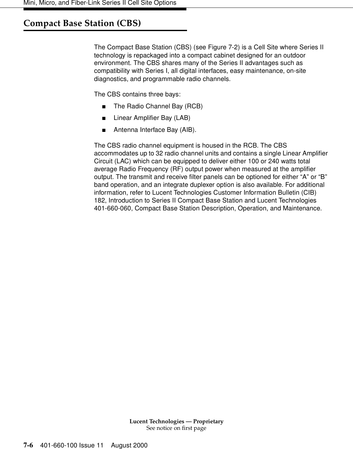 Lucent Technologies — ProprietarySee notice on first page7-6 401-660-100 Issue 11 August 2000Mini, Micro, and Fiber-Link Series II Cell Site OptionsCompact Base Station (CBS)The Compact Base Station (CBS) (see Figure 7-2) is a Cell Site where Series II technology is repackaged into a compact cabinet designed for an outdoor environment. The CBS shares many of the Series II advantages such as compatibility with Series I, all digital interfaces, easy maintenance, on-site diagnostics, and programmable radio channels. The CBS contains three bays: ■The Radio Channel Bay (RCB)■Linear Amplifier Bay (LAB)■Antenna Interface Bay (AIB). The CBS radio channel equipment is housed in the RCB. The CBS accommodates up to 32 radio channel units and contains a single Linear Amplifier Circuit (LAC) which can be equipped to deliver either 100 or 240 watts total average Radio Frequency (RF) output power when measured at the amplifier output. The transmit and receive filter panels can be optioned for either “A” or “B” band operation, and an integrate duplexer option is also available. For additional information, refer to Lucent Technologies Customer Information Bulletin (CIB) 182, Introduction to Series II Compact Base Station and Lucent Technologies 401-660-060, Compact Base Station Description, Operation, and Maintenance. 