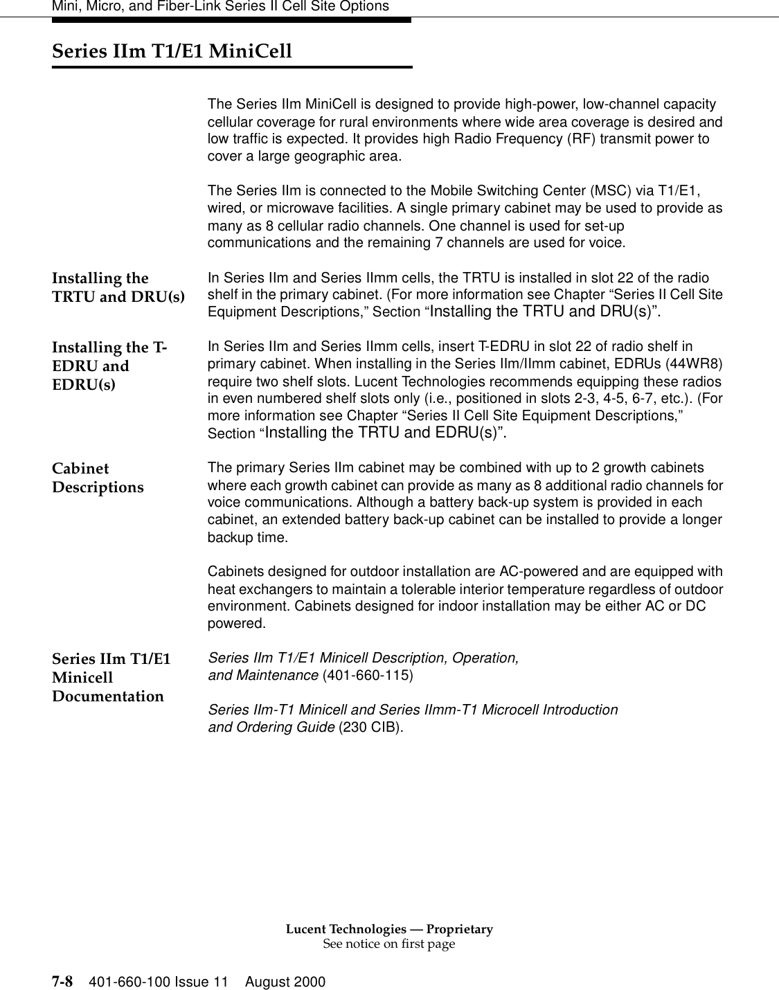 Lucent Technologies — ProprietarySee notice on first page7-8 401-660-100 Issue 11 August 2000Mini, Micro, and Fiber-Link Series II Cell Site OptionsSeries IIm T1/E1 MiniCellThe Series IIm MiniCell is designed to provide high-power, low-channel capacity cellular coverage for rural environments where wide area coverage is desired and low traffic is expected. It provides high Radio Frequency (RF) transmit power to cover a large geographic area. The Series IIm is connected to the Mobile Switching Center (MSC) via T1/E1, wired, or microwave facilities. A single primary cabinet may be used to provide as many as 8 cellular radio channels. One channel is used for set-up communications and the remaining 7 channels are used for voice. Installing the TRTU and DRU(s) In Series IIm and Series IImm cells, the TRTU is installed in slot 22 of the radio shelf in the primary cabinet. (For more information see Chapter “Series II Cell Site Equipment Descriptions,” Section “Installing the TRTU and DRU(s)”.Installing the T-EDRU and EDRU(s)In Series IIm and Series IImm cells, insert T-EDRU in slot 22 of radio shelf in primary cabinet. When installing in the Series IIm/IImm cabinet, EDRUs (44WR8) require two shelf slots. Lucent Technologies recommends equipping these radios in even numbered shelf slots only (i.e., positioned in slots 2-3, 4-5, 6-7, etc.). (For more information see Chapter “Series II Cell Site Equipment Descriptions,” Section “Installing the TRTU and EDRU(s)”.Cabinet Descriptions The primary Series IIm cabinet may be combined with up to 2 growth cabinets where each growth cabinet can provide as many as 8 additional radio channels for voice communications. Although a battery back-up system is provided in each cabinet, an extended battery back-up cabinet can be installed to provide a longer backup time. Cabinets designed for outdoor installation are AC-powered and are equipped with heat exchangers to maintain a tolerable interior temperature regardless of outdoor environment. Cabinets designed for indoor installation may be either AC or DC powered. Series IIm T1/E1 Minicell DocumentationSeries IIm T1/E1 Minicell Description, Operation, and Maintenance (401-660-115)Series IIm-T1 Minicell and Series IImm-T1 Microcell Introduction and Ordering Guide (230 CIB).