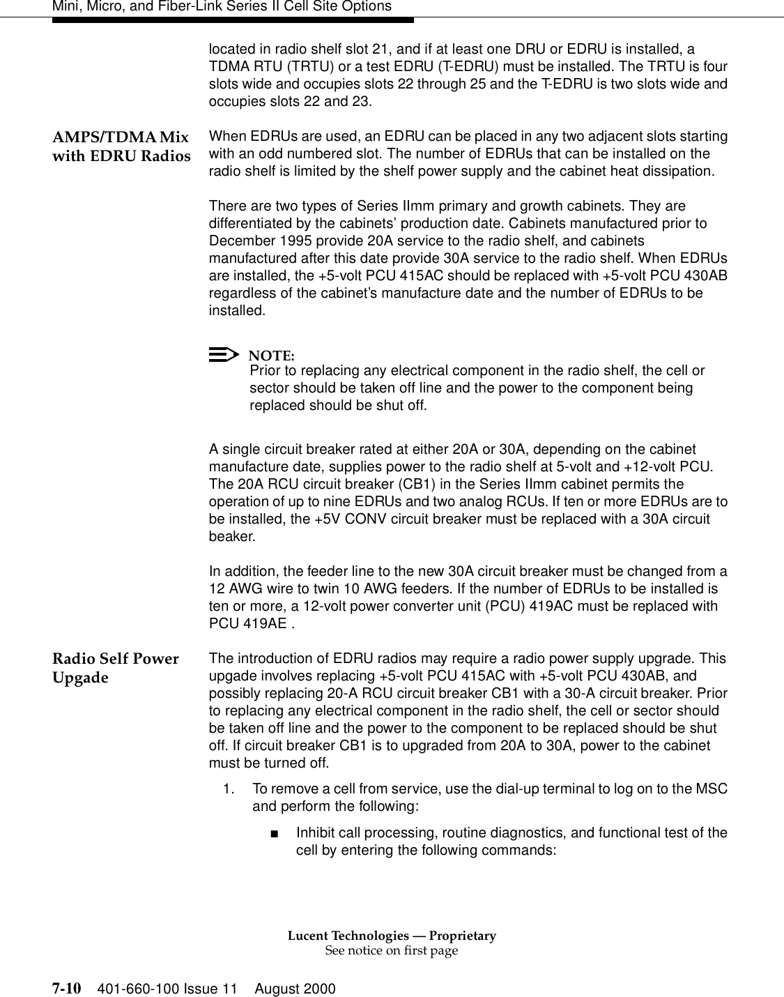 Lucent Technologies — ProprietarySee notice on first page7-10 401-660-100 Issue 11 August 2000Mini, Micro, and Fiber-Link Series II Cell Site Optionslocated in radio shelf slot 21, and if at least one DRU or EDRU is installed, a TDMA RTU (TRTU) or a test EDRU (T-EDRU) must be installed. The TRTU is four slots wide and occupies slots 22 through 25 and the T-EDRU is two slots wide and occupies slots 22 and 23. AMPS/TDMA Mix with EDRU Radios When EDRUs are used, an EDRU can be placed in any two adjacent slots starting with an odd numbered slot. The number of EDRUs that can be installed on the radio shelf is limited by the shelf power supply and the cabinet heat dissipation.There are two types of Series IImm primary and growth cabinets. They are differentiated by the cabinets’ production date. Cabinets manufactured prior to December 1995 provide 20A service to the radio shelf, and cabinets manufactured after this date provide 30A service to the radio shelf. When EDRUs are installed, the +5-volt PCU 415AC should be replaced with +5-volt PCU 430AB regardless of the cabinet’s manufacture date and the number of EDRUs to be installed. NOTE:Prior to replacing any electrical component in the radio shelf, the cell or sector should be taken off line and the power to the component being replaced should be shut off.A single circuit breaker rated at either 20A or 30A, depending on the cabinet manufacture date, supplies power to the radio shelf at 5-volt and +12-volt PCU. The 20A RCU circuit breaker (CB1) in the Series IImm cabinet permits the operation of up to nine EDRUs and two analog RCUs. If ten or more EDRUs are to be installed, the +5V CONV circuit breaker must be replaced with a 30A circuit beaker.In addition, the feeder line to the new 30A circuit breaker must be changed from a 12 AWG wire to twin 10 AWG feeders. If the number of EDRUs to be installed is ten or more, a 12-volt power converter unit (PCU) 419AC must be replaced with PCU 419AE .Radio Self Power Upgade The introduction of EDRU radios may require a radio power supply upgrade. This upgade involves replacing +5-volt PCU 415AC with +5-volt PCU 430AB, and possibly replacing 20-A RCU circuit breaker CB1 with a 30-A circuit breaker. Prior to replacing any electrical component in the radio shelf, the cell or sector should be taken off line and the power to the component to be replaced should be shut off. If circuit breaker CB1 is to upgraded from 20A to 30A, power to the cabinet must be turned off.1. To remove a cell from service, use the dial-up terminal to log on to the MSC and perform the following:■Inhibit call processing, routine diagnostics, and functional test of the cell by entering the following commands: