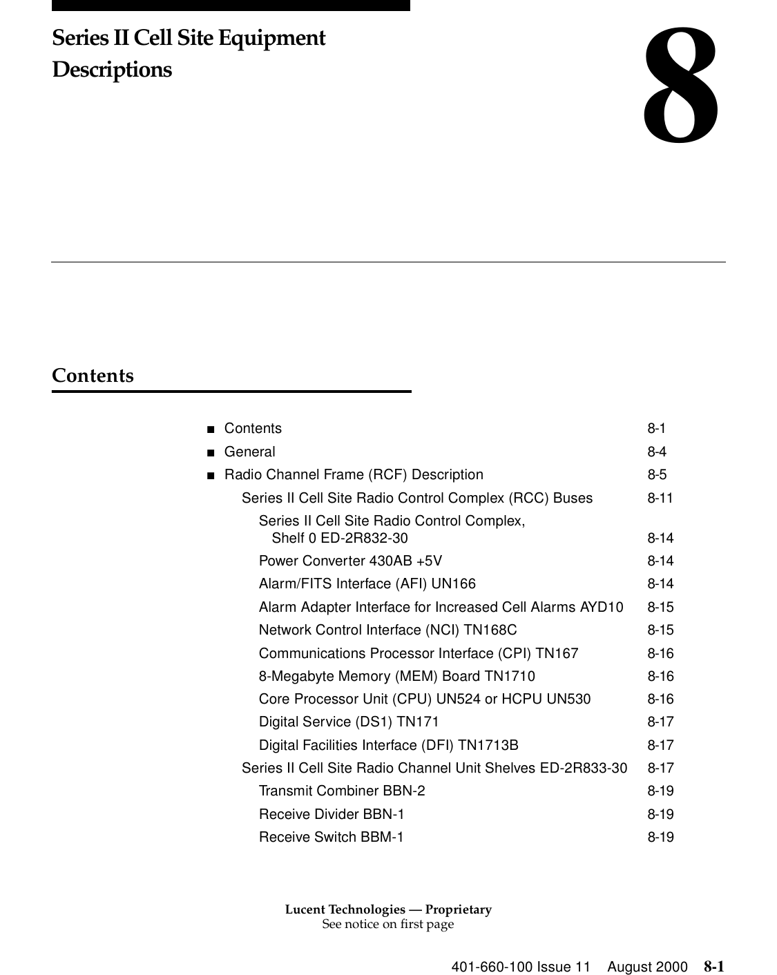Lucent Technologies — ProprietarySee notice on first page401-660-100 Issue 11 August 2000 8-18Series II Cell Site Equipment DescriptionsContents■Contents 8-1■General 8-4■Radio Channel Frame (RCF) Description 8-5Series II Cell Site Radio Control Complex (RCC) Buses 8-11Series II Cell Site Radio Control Complex, Shelf 0 ED-2R832-30 8-14Power Converter 430AB +5V 8-14Alarm/FITS Interface (AFI) UN166 8-14Alarm Adapter Interface for Increased Cell Alarms AYD10 8-15Network Control Interface (NCI) TN168C 8-15Communications Processor Interface (CPI) TN167 8-168-Megabyte Memory (MEM) Board TN1710 8-16Core Processor Unit (CPU) UN524 or HCPU UN530 8-16Digital Service (DS1) TN171 8-17Digital Facilities Interface (DFI) TN1713B 8-17Series II Cell Site Radio Channel Unit Shelves ED-2R833-30 8-17Transmit Combiner BBN-2 8-19Receive Divider BBN-1 8-19Receive Switch BBM-1 8-19