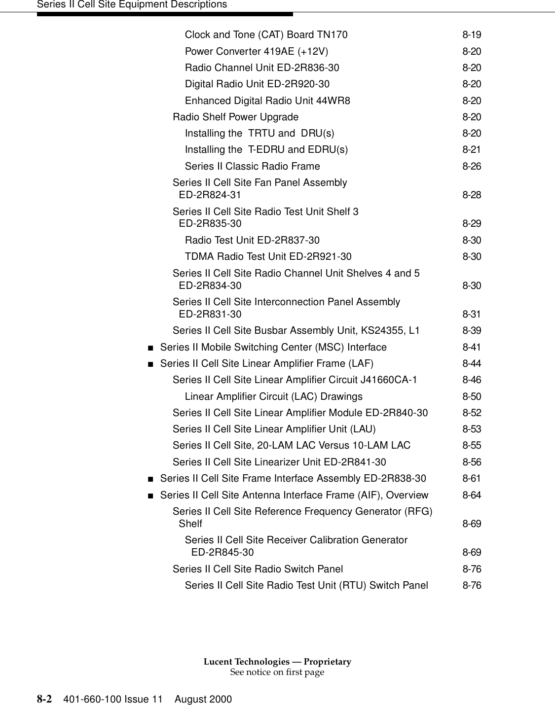 Lucent Technologies — ProprietarySee notice on first page8-2 401-660-100 Issue 11 August 2000Series II Cell Site Equipment DescriptionsClock and Tone (CAT) Board TN170 8-19Power Converter 419AE (+12V) 8-20Radio Channel Unit ED-2R836-30 8-20Digital Radio Unit ED-2R920-30 8-20Enhanced Digital Radio Unit 44WR8 8-20Radio Shelf Power Upgrade 8-20Installing the  TRTU and  DRU(s) 8-20Installing the  T-EDRU and EDRU(s) 8-21Series II Classic Radio Frame 8-26Series II Cell Site Fan Panel Assembly ED-2R824-31 8-28Series II Cell Site Radio Test Unit Shelf 3 ED-2R835-30 8-29Radio Test Unit ED-2R837-30 8-30TDMA Radio Test Unit ED-2R921-30 8-30Series II Cell Site Radio Channel Unit Shelves 4 and 5 ED-2R834-30 8-30Series II Cell Site Interconnection Panel Assembly ED-2R831-30 8-31Series II Cell Site Busbar Assembly Unit, KS24355, L1 8-39■Series II Mobile Switching Center (MSC) Interface 8-41■Series II Cell Site Linear Amplifier Frame (LAF) 8-44Series II Cell Site Linear Amplifier Circuit J41660CA-1 8-46Linear Amplifier Circuit (LAC) Drawings 8-50Series II Cell Site Linear Amplifier Module ED-2R840-30 8-52Series II Cell Site Linear Amplifier Unit (LAU) 8-53Series II Cell Site, 20-LAM LAC Versus 10-LAM LAC 8-55Series II Cell Site Linearizer Unit ED-2R841-30 8-56■Series II Cell Site Frame Interface Assembly ED-2R838-30 8-61■Series II Cell Site Antenna Interface Frame (AIF), Overview 8-64Series II Cell Site Reference Frequency Generator (RFG) Shelf 8-69Series II Cell Site Receiver Calibration Generator ED-2R845-30 8-69Series II Cell Site Radio Switch Panel 8-76Series II Cell Site Radio Test Unit (RTU) Switch Panel 8-76