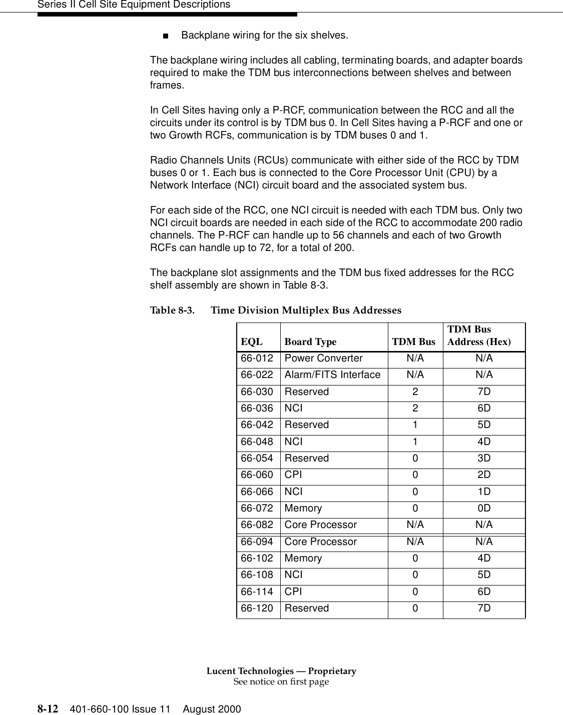 Lucent Technologies — ProprietarySee notice on first page8-12 401-660-100 Issue 11 August 2000Series II Cell Site Equipment Descriptions■Backplane wiring for the six shelves. The backplane wiring includes all cabling, terminating boards, and adapter boards required to make the TDM bus interconnections between shelves and between frames. In Cell Sites having only a P-RCF, communication between the RCC and all the circuits under its control is by TDM bus 0. In Cell Sites having a P-RCF and one or two Growth RCFs, communication is by TDM buses 0 and 1. Radio Channels Units (RCUs) communicate with either side of the RCC by TDM buses 0 or 1. Each bus is connected to the Core Processor Unit (CPU) by a Network Interface (NCI) circuit board and the associated system bus. For each side of the RCC, one NCI circuit is needed with each TDM bus. Only two NCI circuit boards are needed in each side of the RCC to accommodate 200 radio channels. The P-RCF can handle up to 56 channels and each of two Growth RCFs can handle up to 72, for a total of 200. The backplane slot assignments and the TDM bus fixed addresses for the RCC shelf assembly are shown in Table 8-3. Table 8-3. Time Division Multiplex Bus Addresses EQL Board Type  TDM Bus TDM Bus Address (Hex) 66-012 Power Converter  N/A  N/A 66-022 Alarm/FITS Interface  N/A  N/A 66-030 Reserved  2  7D 66-036 NCI  2  6D 66-042 Reserved  1  5D 66-048 NCI  1  4D 66-054 Reserved  0  3D 66-060 CPI  0  2D 66-066 NCI  0  1D 66-072 Memory  0  0D 66-082 Core Processor  N/A  N/A 66-094 Core Processor  N/A  N/A 66-102 Memory  0  4D 66-108 NCI  0  5D 66-114 CPI  0  6D 66-120 Reserved  0  7D 