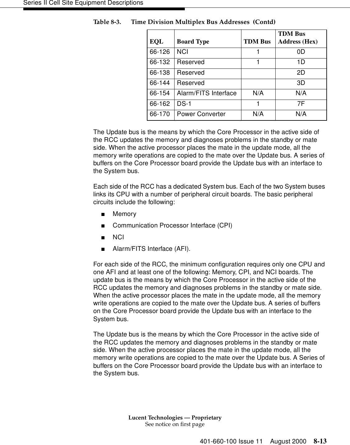 Lucent Technologies — ProprietarySee notice on first page401-660-100 Issue 11 August 2000 8-13Series II Cell Site Equipment DescriptionsThe Update bus is the means by which the Core Processor in the active side of the RCC updates the memory and diagnoses problems in the standby or mate side. When the active processor places the mate in the update mode, all the memory write operations are copied to the mate over the Update bus. A series of buffers on the Core Processor board provide the Update bus with an interface to the System bus.Each side of the RCC has a dedicated System bus. Each of the two System buses links its CPU with a number of peripheral circuit boards. The basic peripheral circuits include the following: ■Memory ■Communication Processor Interface (CPI) ■NCI ■Alarm/FITS Interface (AFI). For each side of the RCC, the minimum configuration requires only one CPU and one AFI and at least one of the following: Memory, CPI, and NCI boards. The update bus is the means by which the Core Processor in the active side of the RCC updates the memory and diagnoses problems in the standby or mate side. When the active processor places the mate in the update mode, all the memory write operations are copied to the mate over the Update bus. A series of buffers on the Core Processor board provide the Update bus with an interface to the System bus. The Update bus is the means by which the Core Processor in the active side of the RCC updates the memory and diagnoses problems in the standby or mate side. When the active processor places the mate in the update mode, all the memory write operations are copied to the mate over the Update bus. A Series of buffers on the Core Processor board provide the Update bus with an interface to the System bus.66-126 NCI  1  0D 66-132 Reserved  1  1D 66-138 Reserved  2D 66-144 Reserved  3D 66-154 Alarm/FITS Interface  N/A  N/A 66-162 DS-1 1  7F 66-170 Power Converter  N/A  N/A Table 8-3. Time Division Multiplex Bus Addresses  (Contd)EQL Board Type  TDM Bus TDM Bus Address (Hex) 