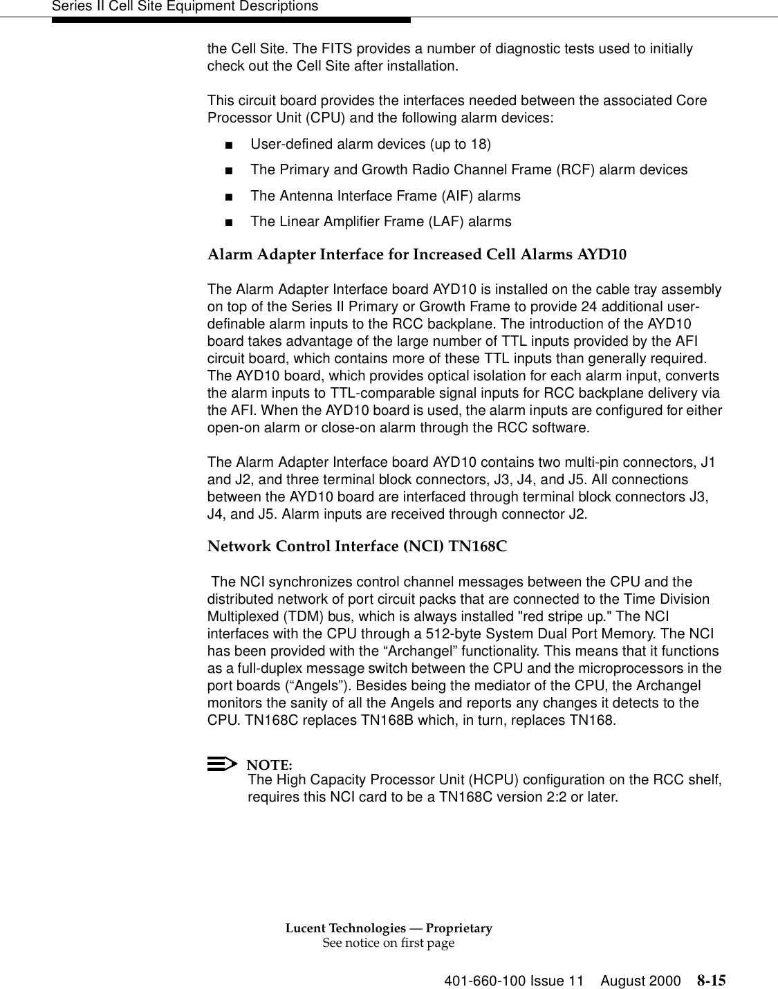 Lucent Technologies — ProprietarySee notice on first page401-660-100 Issue 11 August 2000 8-15Series II Cell Site Equipment Descriptionsthe Cell Site. The FITS provides a number of diagnostic tests used to initially check out the Cell Site after installation. This circuit board provides the interfaces needed between the associated Core Processor Unit (CPU) and the following alarm devices: ■User-defined alarm devices (up to 18) ■The Primary and Growth Radio Channel Frame (RCF) alarm devices ■The Antenna Interface Frame (AIF) alarms ■The Linear Amplifier Frame (LAF) alarms Alarm Adapter Interface for Increased Cell Alarms AYD10The Alarm Adapter Interface board AYD10 is installed on the cable tray assembly on top of the Series II Primary or Growth Frame to provide 24 additional user-definable alarm inputs to the RCC backplane. The introduction of the AYD10 board takes advantage of the large number of TTL inputs provided by the AFI circuit board, which contains more of these TTL inputs than generally required. The AYD10 board, which provides optical isolation for each alarm input, converts the alarm inputs to TTL-comparable signal inputs for RCC backplane delivery via the AFI. When the AYD10 board is used, the alarm inputs are configured for either open-on alarm or close-on alarm through the RCC software.The Alarm Adapter Interface board AYD10 contains two multi-pin connectors, J1 and J2, and three terminal block connectors, J3, J4, and J5. All connections between the AYD10 board are interfaced through terminal block connectors J3, J4, and J5. Alarm inputs are received through connector J2.Network Control Interface (NCI) TN168C The NCI synchronizes control channel messages between the CPU and the distributed network of port circuit packs that are connected to the Time Division Multiplexed (TDM) bus, which is always installed &quot;red stripe up.&quot; The NCI interfaces with the CPU through a 512-byte System Dual Port Memory. The NCI has been provided with the “Archangel” functionality. This means that it functions as a full-duplex message switch between the CPU and the microprocessors in the port boards (“Angels”). Besides being the mediator of the CPU, the Archangel monitors the sanity of all the Angels and reports any changes it detects to the CPU. TN168C replaces TN168B which, in turn, replaces TN168.NOTE:The High Capacity Processor Unit (HCPU) configuration on the RCC shelf, requires this NCI card to be a TN168C version 2:2 or later.