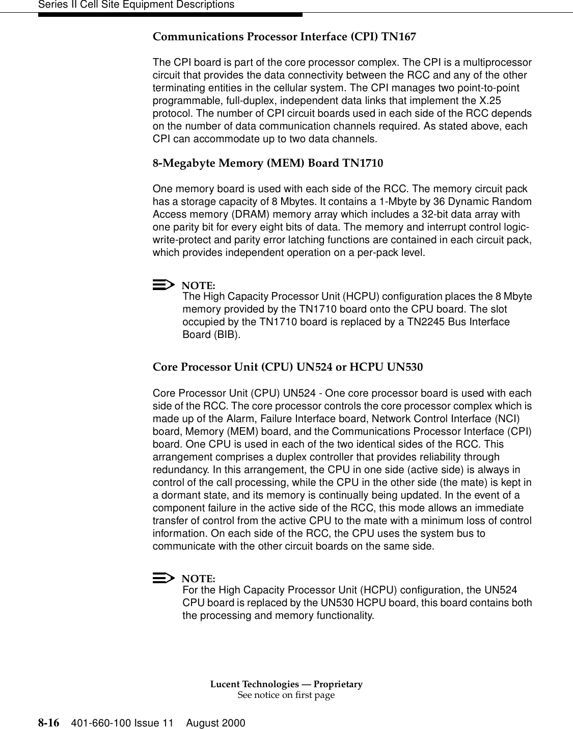 Lucent Technologies — ProprietarySee notice on first page8-16 401-660-100 Issue 11 August 2000Series II Cell Site Equipment DescriptionsCommunications Processor Interface (CPI) TN167The CPI board is part of the core processor complex. The CPI is a multiprocessor circuit that provides the data connectivity between the RCC and any of the other terminating entities in the cellular system. The CPI manages two point-to-point programmable, full-duplex, independent data links that implement the X.25 protocol. The number of CPI circuit boards used in each side of the RCC depends on the number of data communication channels required. As stated above, each CPI can accommodate up to two data channels. 8-Megabyte Memory (MEM) Board TN1710One memory board is used with each side of the RCC. The memory circuit pack has a storage capacity of 8 Mbytes. It contains a 1-Mbyte by 36 Dynamic Random Access memory (DRAM) memory array which includes a 32-bit data array with one parity bit for every eight bits of data. The memory and interrupt control logic-write-protect and parity error latching functions are contained in each circuit pack, which provides independent operation on a per-pack level. NOTE:The High Capacity Processor Unit (HCPU) configuration places the 8 Mbyte memory provided by the TN1710 board onto the CPU board. The slot occupied by the TN1710 board is replaced by a TN2245 Bus Interface Board (BIB).Core Processor Unit (CPU) UN524 or HCPU UN530Core Processor Unit (CPU) UN524 - One core processor board is used with each side of the RCC. The core processor controls the core processor complex which is made up of the Alarm, Failure Interface board, Network Control Interface (NCI) board, Memory (MEM) board, and the Communications Processor Interface (CPI) board. One CPU is used in each of the two identical sides of the RCC. This arrangement comprises a duplex controller that provides reliability through redundancy. In this arrangement, the CPU in one side (active side) is always in control of the call processing, while the CPU in the other side (the mate) is kept in a dormant state, and its memory is continually being updated. In the event of a component failure in the active side of the RCC, this mode allows an immediate transfer of control from the active CPU to the mate with a minimum loss of control information. On each side of the RCC, the CPU uses the system bus to communicate with the other circuit boards on the same side. NOTE:For the High Capacity Processor Unit (HCPU) configuration, the UN524 CPU board is replaced by the UN530 HCPU board, this board contains both the processing and memory functionality.